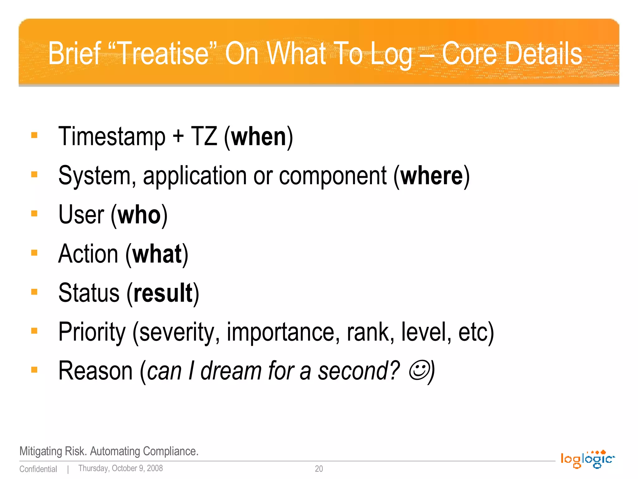 Brief “Treatise” On What To Log – Core Details Timestamp + TZ ( when ) System, application or component ( where ) User ( who ) Action ( what ) Status ( result ) Priority (severity, importance, rank, level, etc) Reason ( can I dream for a second?   ) 