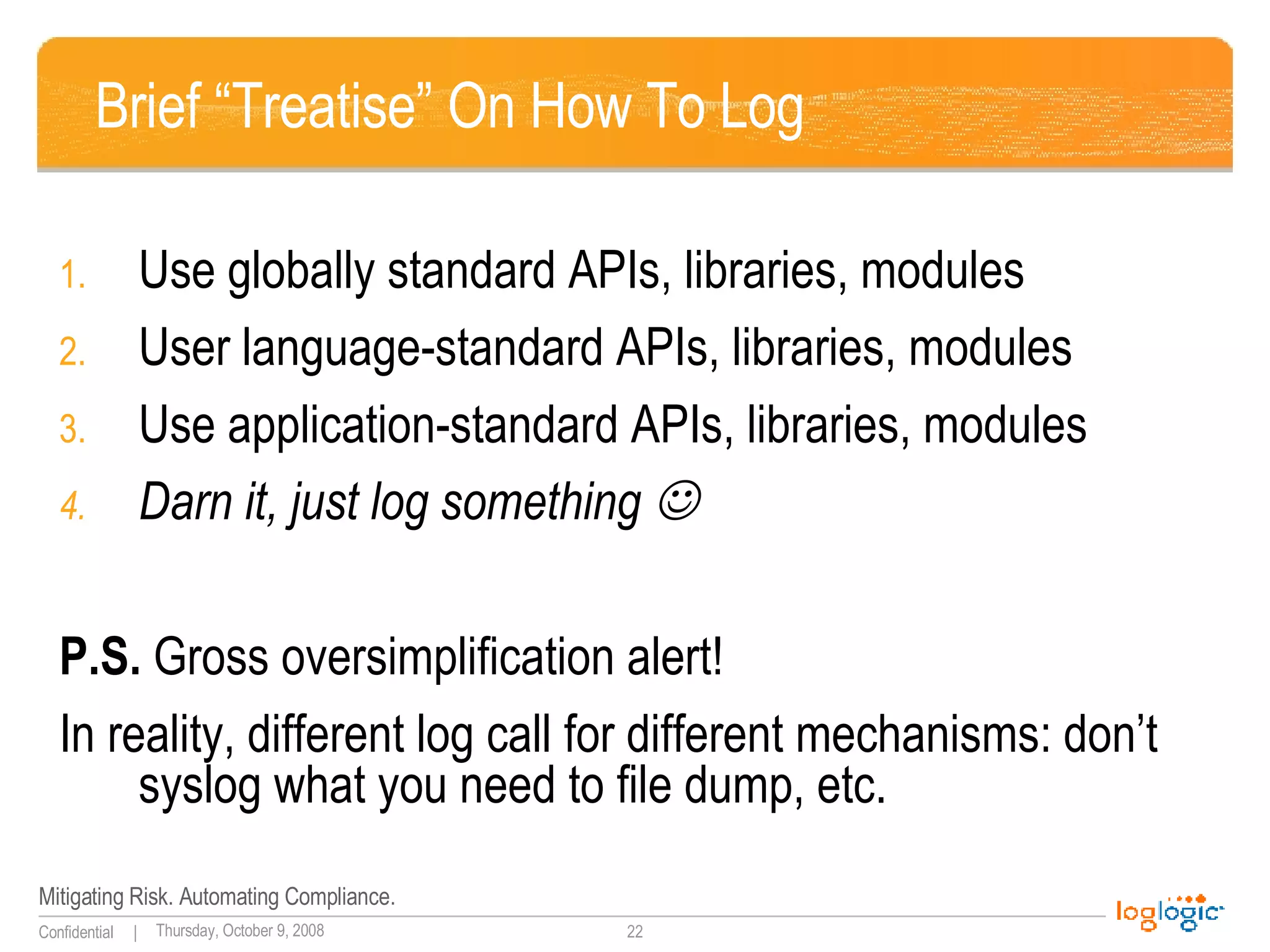 Brief “Treatise” On How To Log Use globally standard APIs, libraries, modules User language-standard APIs, libraries, modules Use application-standard APIs, libraries, modules Darn it, just log something   P.S.  Gross oversimplification alert! In reality, different log call for different mechanisms: don’t syslog what you need to file dump, etc. 