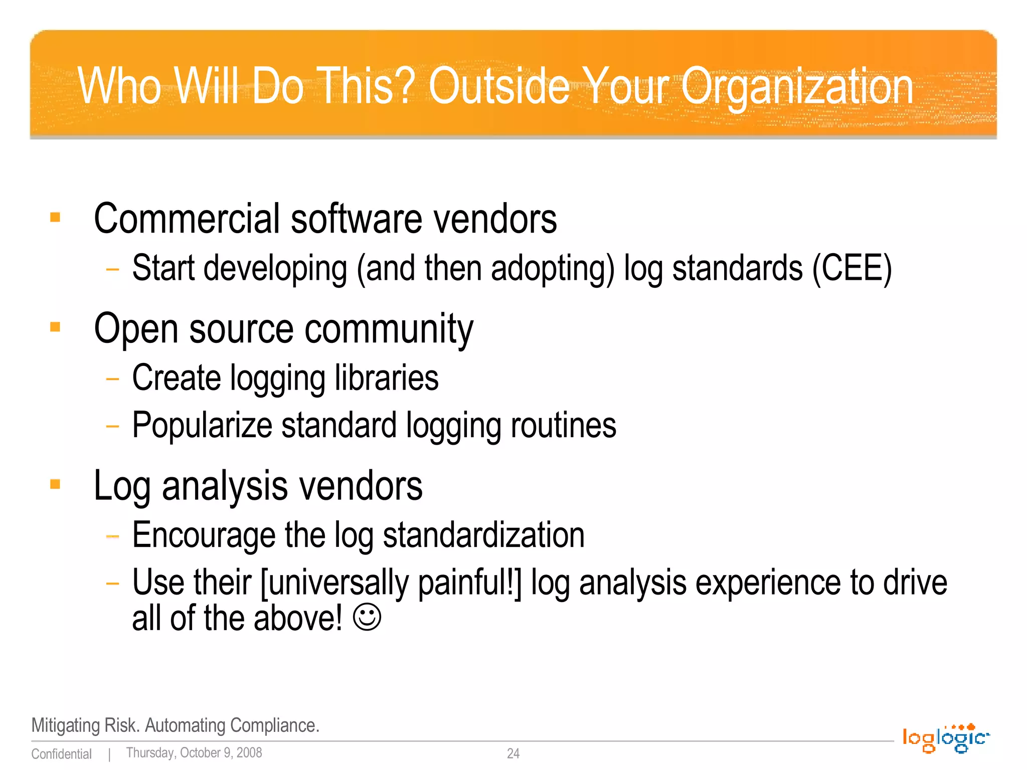 Who Will Do This? Outside Your Organization  Commercial software vendors Start developing (and then adopting) log standards (CEE) Open source community Create logging libraries Popularize standard logging routines Log analysis vendors Encourage the log standardization Use their [universally painful!] log analysis experience to drive all of the above!   
