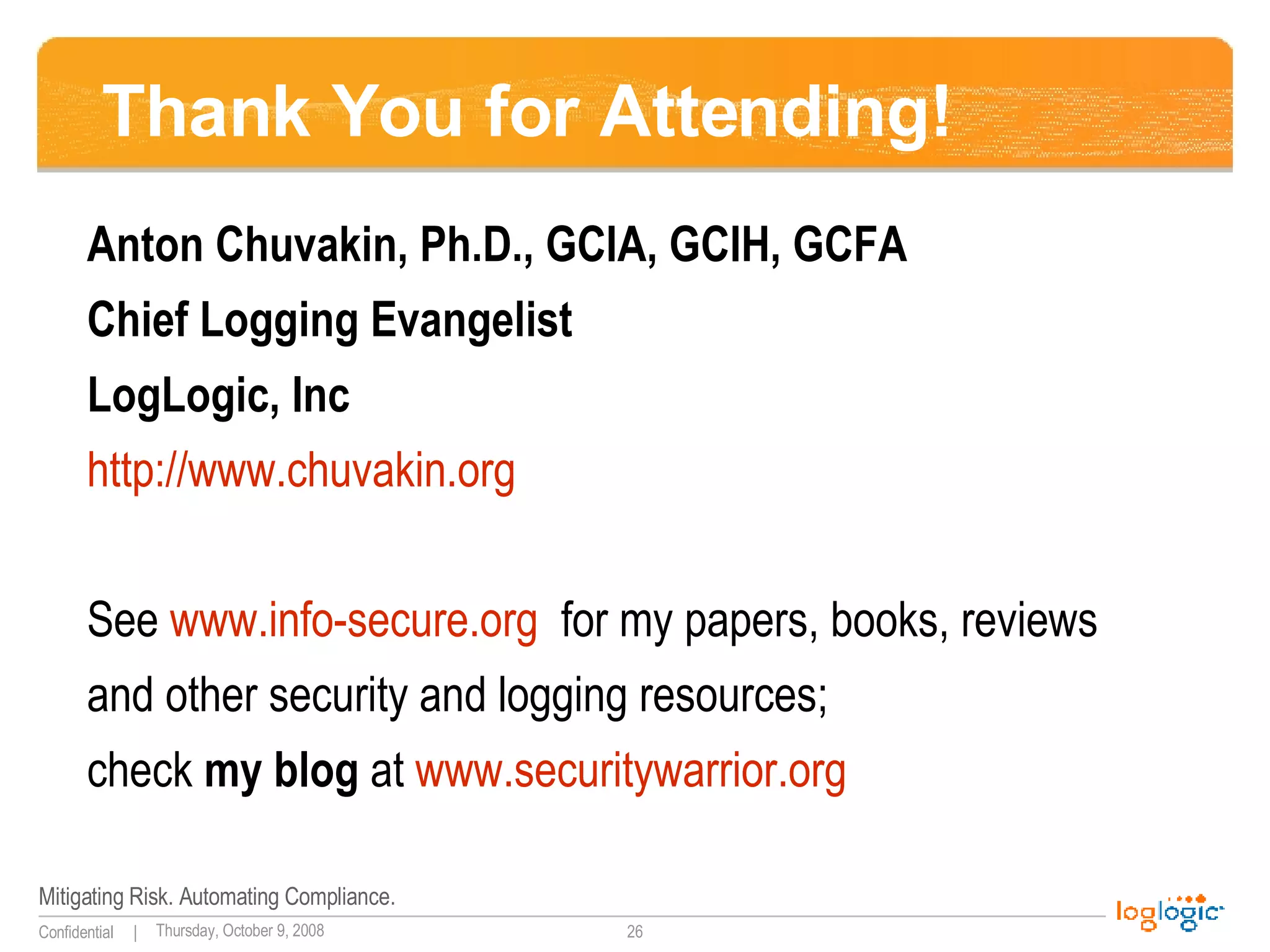 Thank You for Attending! Anton Chuvakin, Ph.D., GCIA, GCIH, GCFA Chief Logging Evangelist LogLogic, Inc http://www.chuvakin.org   See  www.info-secure.org   for my papers, books, reviews  and other security and logging resources;  check  my blog  at  www.securitywarrior.org   