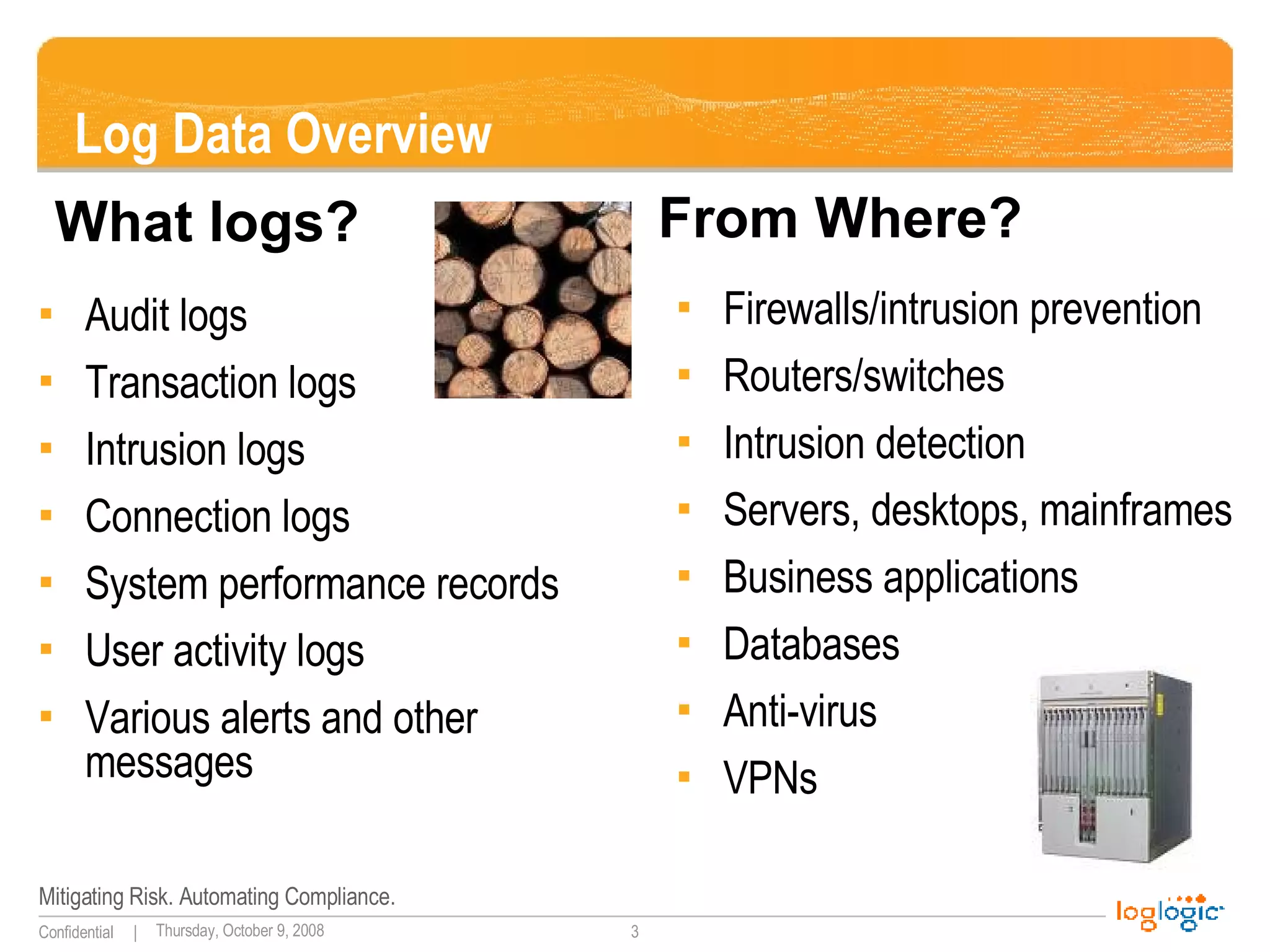 Log Data Overview Audit logs Transaction logs Intrusion logs Connection logs System performance records User activity logs Various alerts and other messages Firewalls/intrusion prevention Routers/switches Intrusion detection Servers, desktops, mainframes Business applications Databases Anti-virus VPNs What logs? From Where? 