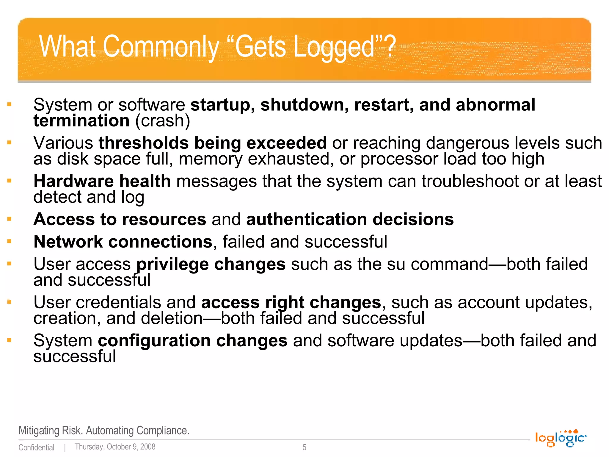 What Commonly “Gets Logged”? System or software  startup, shutdown, restart, and abnormal termination  (crash) Various  thresholds being exceeded  or reaching dangerous levels such as disk space full, memory exhausted, or processor load too high Hardware health  messages that the system can troubleshoot or at least detect and log Access to resources  and  authentication decisions Network connections , failed and successful User access  privilege changes  such as the su command—both failed and successful User credentials and  access right changes , such as account updates, creation, and deletion—both failed and successful System  configuration changes  and software updates—both failed and successful 
