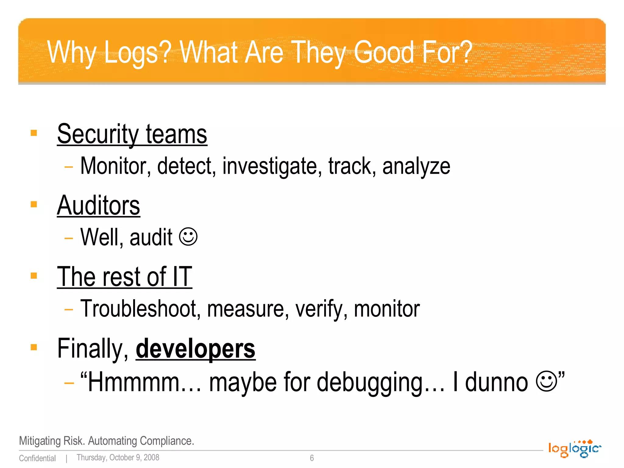 Why Logs? What Are They Good For? Security teams Monitor, detect, investigate, track, analyze Auditors Well, audit   The rest of IT Troubleshoot, measure, verify, monitor Finally,  developers “ Hmmmm… maybe for debugging… I dunno   ” 