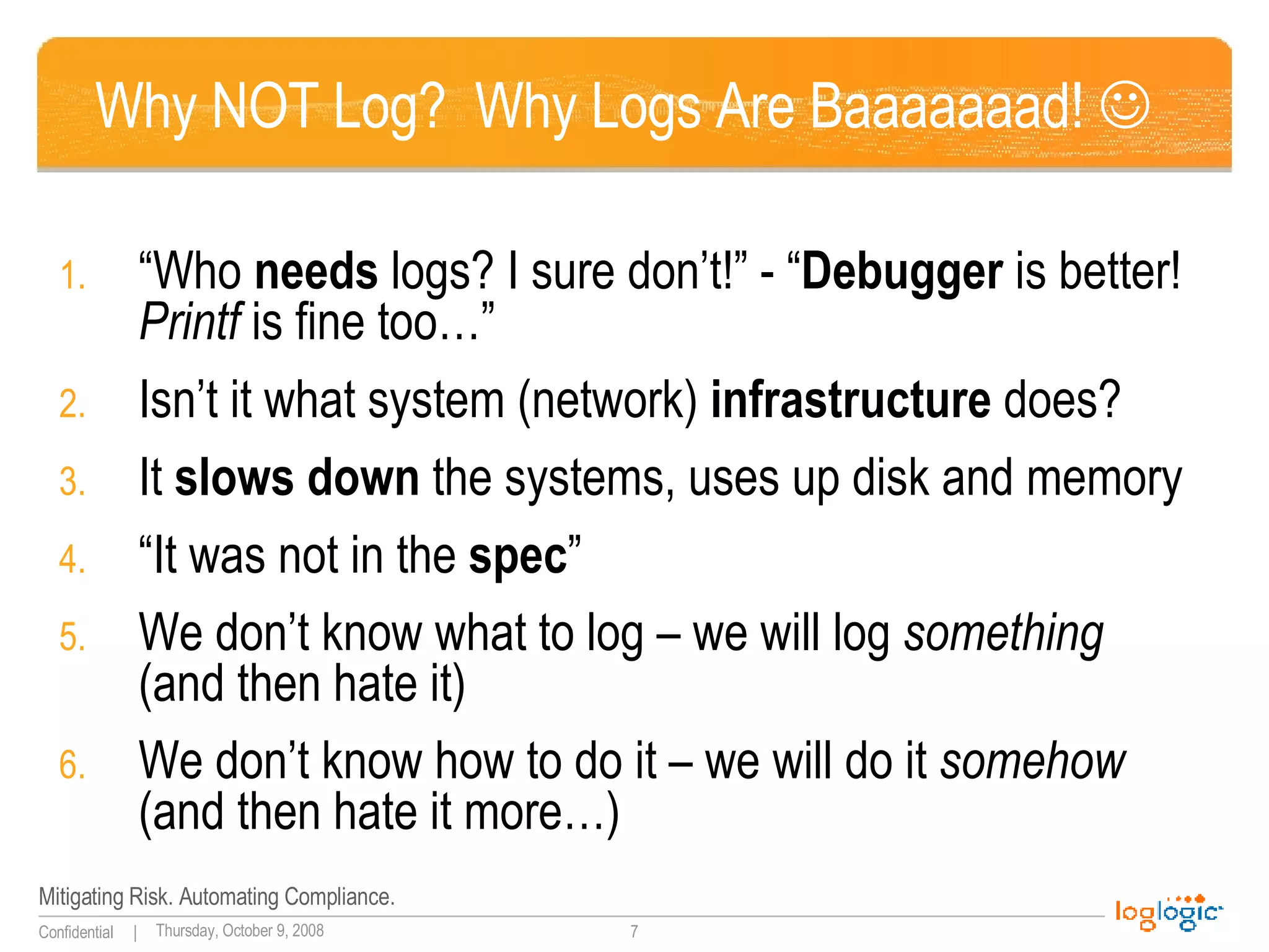 Why NOT Log?  Why Logs Are Baaaaaaad!   “ Who  needs  logs? I sure don’t!” - “ Debugger  is better!  Printf  is fine too…” Isn’t it what system (network)  infrastructure  does? It  slows down  the systems, uses up disk and memory “ It was not in the  spec ” We don’t know what to log – we will log  something  (and then hate it) We don’t know how to do it – we will do it  somehow  (and then hate it more…) 