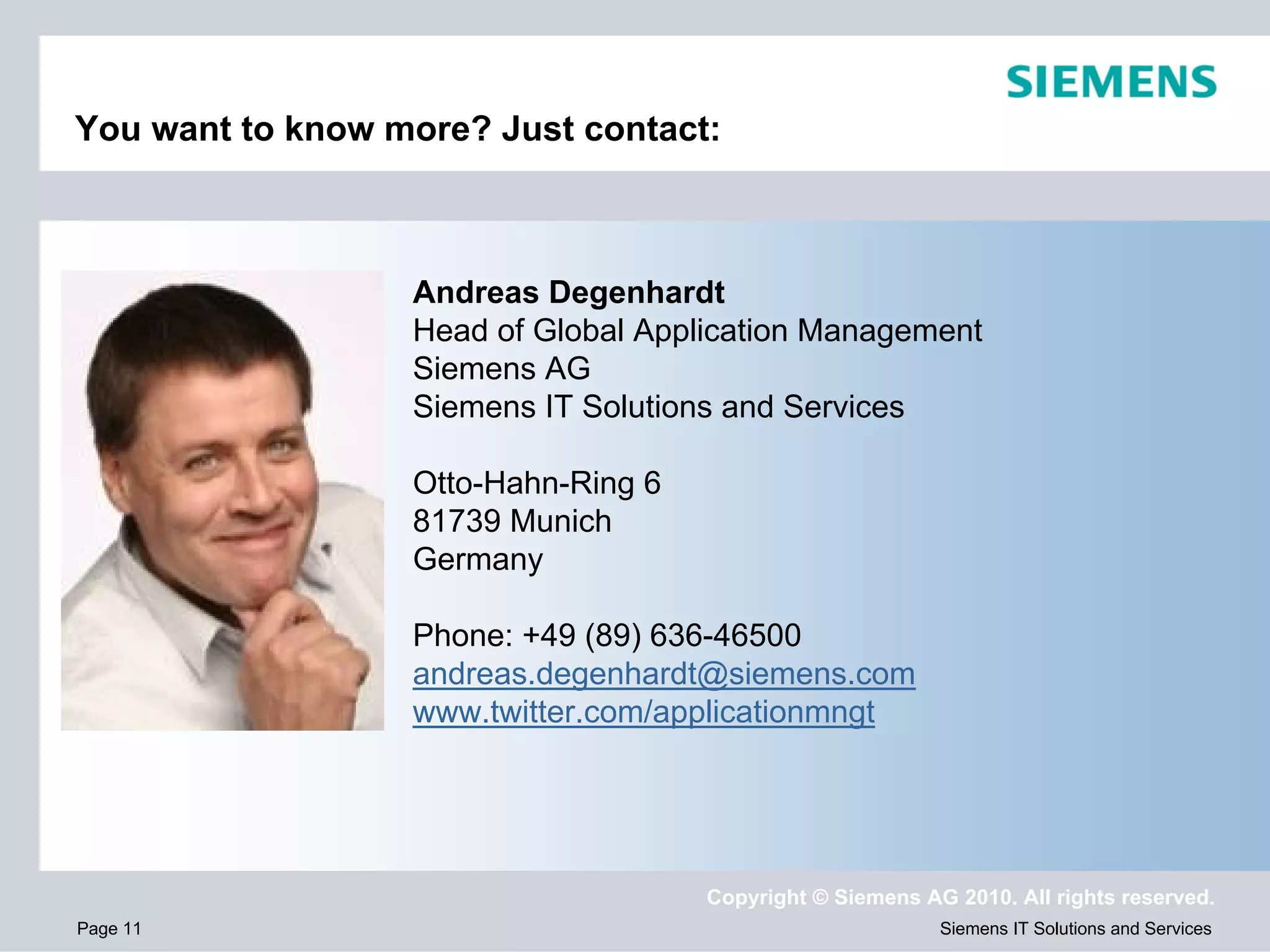 You want to know more? Just contact:



                  Andreas Degenhardt
                  Head of Global Application Management
                  Siemens AG
                  Siemens IT Solutions and Services

                  Otto-Hahn-Ring 6
                  81739 Munich
                  Germany

                  Phone: +49 (89) 636-46500
                  andreas.degenhardt@siemens.com
                  www.twitter.com/applicationmngt




                                     Copyright © Siemens AG 2010. All rights reserved.
Page 11                                                    Siemens IT Solutions and Services
 