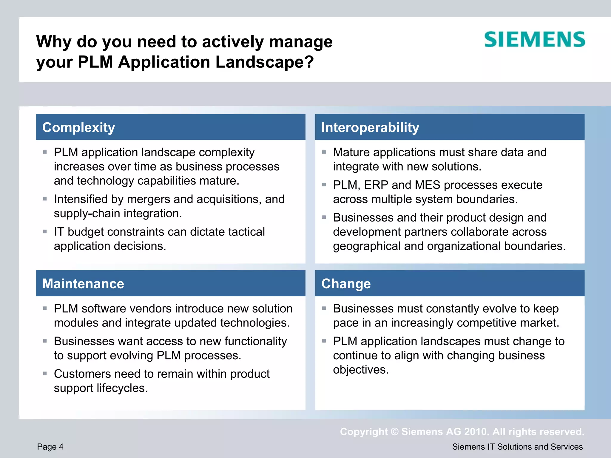 Why do you need to actively manage
your PLM Application Landscape?


 Complexity                                       Interoperability
   PLM application landscape complexity            Mature applications must share data and
   increases over time as business processes       integrate with new solutions.
   and technology capabilities mature.             PLM, ERP and MES processes execute
   Intensified by mergers and acquisitions, and    across multiple system boundaries.
   supply-chain integration.                       Businesses and their product design and
   IT budget constraints can dictate tactical      development partners collaborate across
   application decisions.                          geographical and organizational boundaries.


 Maintenance                                      Change
   PLM software vendors introduce new solution     Businesses must constantly evolve to keep
   modules and integrate updated technologies.     pace in an increasingly competitive market.
   Businesses want access to new functionality     PLM application landscapes must change to
   to support evolving PLM processes.              continue to align with changing business
   Customers need to remain within product         objectives.
   support lifecycles.


                                                     Copyright © Siemens AG 2010. All rights reserved.
Page 4                                                                     Siemens IT Solutions and Services
 