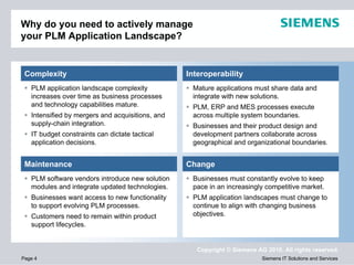 Why do you need to actively manage
your PLM Application Landscape?


 Complexity                                       Interoperability
   PLM application landscape complexity            Mature applications must share data and
   increases over time as business processes       integrate with new solutions.
   and technology capabilities mature.             PLM, ERP and MES processes execute
   Intensified by mergers and acquisitions, and    across multiple system boundaries.
   supply-chain integration.                       Businesses and their product design and
   IT budget constraints can dictate tactical      development partners collaborate across
   application decisions.                          geographical and organizational boundaries.


 Maintenance                                      Change
   PLM software vendors introduce new solution     Businesses must constantly evolve to keep
   modules and integrate updated technologies.     pace in an increasingly competitive market.
   Businesses want access to new functionality     PLM application landscapes must change to
   to support evolving PLM processes.              continue to align with changing business
   Customers need to remain within product         objectives.
   support lifecycles.


                                                     Copyright © Siemens AG 2010. All rights reserved.
Page 4                                                                     Siemens IT Solutions and Services
 