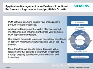 Application Management is an Enabler of continual
Performance Improvement and profitable Growth
Agenda



   PLM software solutions enable your organization’s                         IT Investment
   product lifecycle processes.
   Application Management provides effective support,
   maintenance and enhancement across your complete
   PLM application landscape.
   Our service mission is to achieve operational excellence
   in delivery, maximizing your productive use of the PLM
   solution.
   More than this, we seek to create business value,
   releasing the full benefits of your PLM investment
   through ongoing optimization, transformation and
   innovation.                                                             Benefits Realization




                                             Copyright © Siemens AG 2010. All rights reserved.
Page 5                                                             Siemens IT Solutions and Services
 