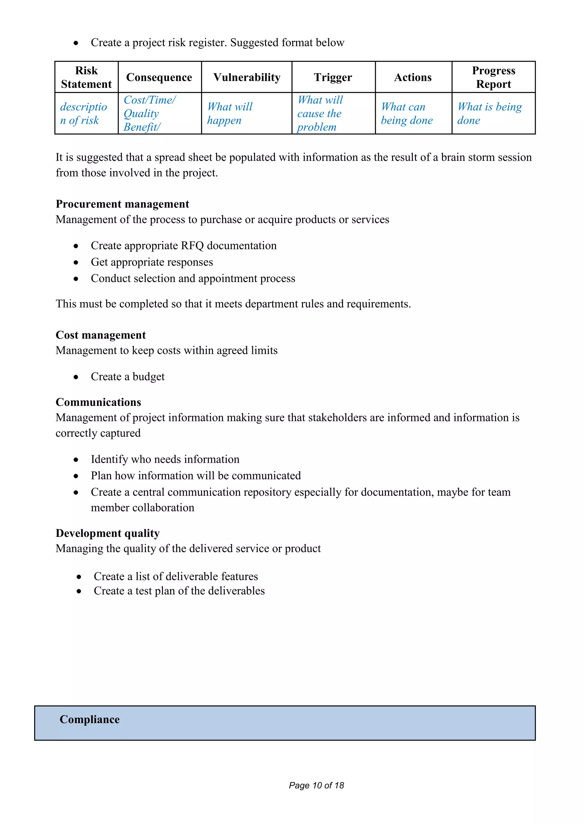 Create a project risk register. Suggested format below

    Risk                                                                                  Progress
               Consequence        Vulnerability         Trigger          Actions
 Statement                                                                                 Report
              Cost/Time/                            What will
 descriptio                      What will                             What can        What is being
              Quality                               cause the
 n of risk                       happen                                being done      done
              Benefit/                              problem

It is suggested that a spread sheet be populated with information as the result of a brain storm session
from those involved in the project.

Procurement management
Management of the process to purchase or acquire products or services

       Create appropriate RFQ documentation
       Get appropriate responses
       Conduct selection and appointment process

This must be completed so that it meets department rules and requirements.

Cost management
Management to keep costs within agreed limits

       Create a budget

Communications
Management of project information making sure that stakeholders are informed and information is
correctly captured

       Identify who needs information
       Plan how information will be communicated
       Create a central communication repository especially for documentation, maybe for team
       member collaboration

Development quality
Managing the quality of the delivered service or product

        Create a list of deliverable features
        Create a test plan of the deliverables




Compliance




                                                  Page 10 of 18
 