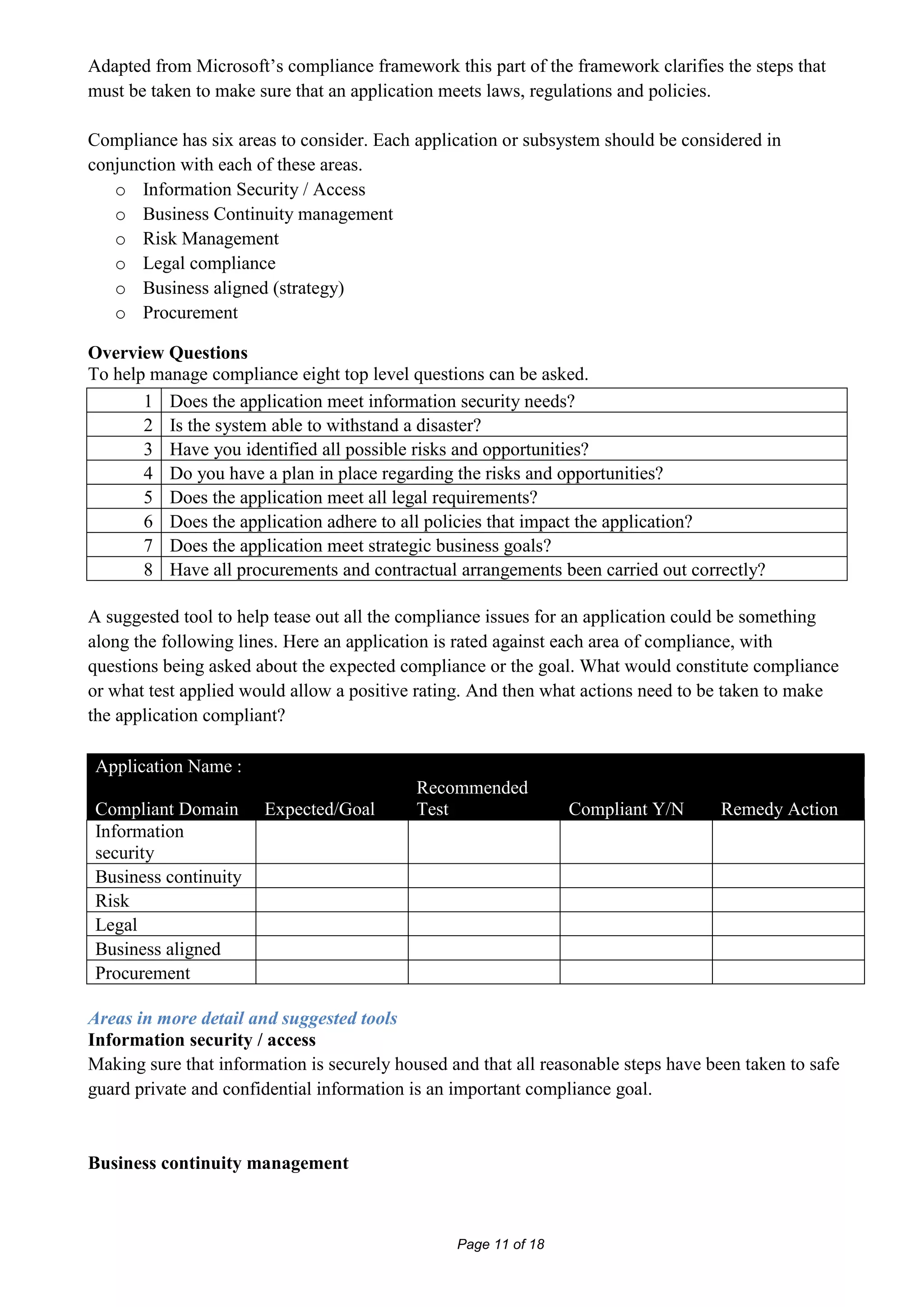 Adapted from Microsoft’s compliance framework this part of the framework clarifies the steps that
must be taken to make sure that an application meets laws, regulations and policies.

Compliance has six areas to consider. Each application or subsystem should be considered in
conjunction with each of these areas.
   o Information Security / Access
   o Business Continuity management
   o Risk Management
   o Legal compliance
   o Business aligned (strategy)
   o Procurement

Overview Questions
To help manage compliance eight top level questions can be asked.
       1 Does the application meet information security needs?
       2 Is the system able to withstand a disaster?
       3 Have you identified all possible risks and opportunities?
       4 Do you have a plan in place regarding the risks and opportunities?
       5 Does the application meet all legal requirements?
       6 Does the application adhere to all policies that impact the application?
       7 Does the application meet strategic business goals?
       8 Have all procurements and contractual arrangements been carried out correctly?

A suggested tool to help tease out all the compliance issues for an application could be something
along the following lines. Here an application is rated against each area of compliance, with
questions being asked about the expected compliance or the goal. What would constitute compliance
or what test applied would allow a positive rating. And then what actions need to be taken to make
the application compliant?

Application Name :
                                            Recommended
Compliant Domain       Expected/Goal        Test                 Compliant Y/N       Remedy Action
Information
security
Business continuity
Risk
Legal
Business aligned
Procurement

Areas in more detail and suggested tools
Information security / access
Making sure that information is securely housed and that all reasonable steps have been taken to safe
guard private and confidential information is an important compliance goal.


Business continuity management



                                                 Page 11 of 18
 