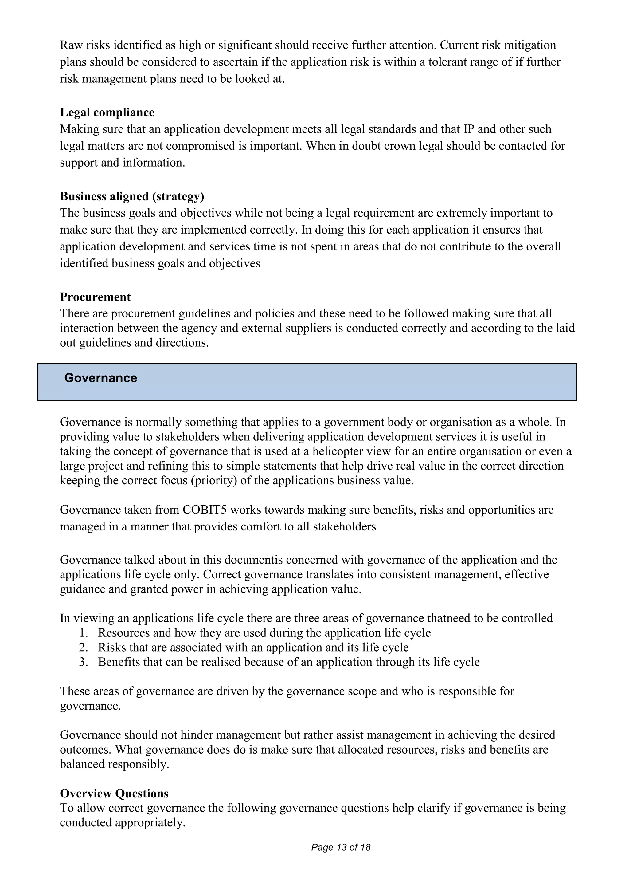 Raw risks identified as high or significant should receive further attention. Current risk mitigation
plans should be considered to ascertain if the application risk is within a tolerant range of if further
risk management plans need to be looked at.

Legal compliance
Making sure that an application development meets all legal standards and that IP and other such
legal matters are not compromised is important. When in doubt crown legal should be contacted for
support and information.

Business aligned (strategy)
The business goals and objectives while not being a legal requirement are extremely important to
make sure that they are implemented correctly. In doing this for each application it ensures that
application development and services time is not spent in areas that do not contribute to the overall
identified business goals and objectives

Procurement
There are procurement guidelines and policies and these need to be followed making sure that all
interaction between the agency and external suppliers is conducted correctly and according to the laid
out guidelines and directions.

Governance


Governance is normally something that applies to a government body or organisation as a whole. In
providing value to stakeholders when delivering application development services it is useful in
taking the concept of governance that is used at a helicopter view for an entire organisation or even a
large project and refining this to simple statements that help drive real value in the correct direction
keeping the correct focus (priority) of the applications business value.

Governance taken from COBIT5 works towards making sure benefits, risks and opportunities are
managed in a manner that provides comfort to all stakeholders

Governance talked about in this documentis concerned with governance of the application and the
applications life cycle only. Correct governance translates into consistent management, effective
guidance and granted power in achieving application value.

In viewing an applications life cycle there are three areas of governance thatneed to be controlled
    1. Resources and how they are used during the application life cycle
    2. Risks that are associated with an application and its life cycle
    3. Benefits that can be realised because of an application through its life cycle

These areas of governance are driven by the governance scope and who is responsible for
governance.

Governance should not hinder management but rather assist management in achieving the desired
outcomes. What governance does do is make sure that allocated resources, risks and benefits are
balanced responsibly.

Overview Questions
To allow correct governance the following governance questions help clarify if governance is being
conducted appropriately.
                                                    Page 13 of 18
 