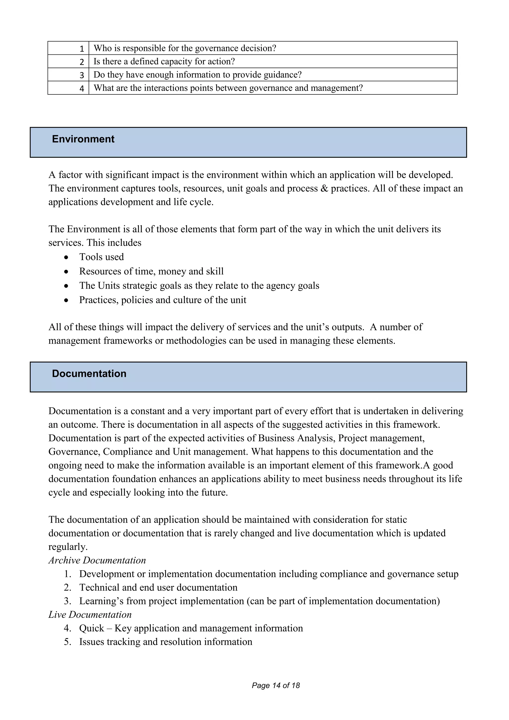 1   Who is responsible for the governance decision?
       2   Is there a defined capacity for action?
       3   Do they have enough information to provide guidance?
       4   What are the interactions points between governance and management?




Environment


A factor with significant impact is the environment within which an application will be developed.
The environment captures tools, resources, unit goals and process & practices. All of these impact an
applications development and life cycle.

The Environment is all of those elements that form part of the way in which the unit delivers its
services. This includes
       Tools used
       Resources of time, money and skill
       The Units strategic goals as they relate to the agency goals
       Practices, policies and culture of the unit

All of these things will impact the delivery of services and the unit’s outputs. A number of
management frameworks or methodologies can be used in managing these elements.


Documentation


Documentation is a constant and a very important part of every effort that is undertaken in delivering
an outcome. There is documentation in all aspects of the suggested activities in this framework.
Documentation is part of the expected activities of Business Analysis, Project management,
Governance, Compliance and Unit management. What happens to this documentation and the
ongoing need to make the information available is an important element of this framework.A good
documentation foundation enhances an applications ability to meet business needs throughout its life
cycle and especially looking into the future.

The documentation of an application should be maintained with consideration for static
documentation or documentation that is rarely changed and live documentation which is updated
regularly.
Archive Documentation
   1. Development or implementation documentation including compliance and governance setup
   2. Technical and end user documentation
   3. Learning’s from project implementation (can be part of implementation documentation)
Live Documentation
   4. Quick – Key application and management information
   5. Issues tracking and resolution information



                                                  Page 14 of 18
 