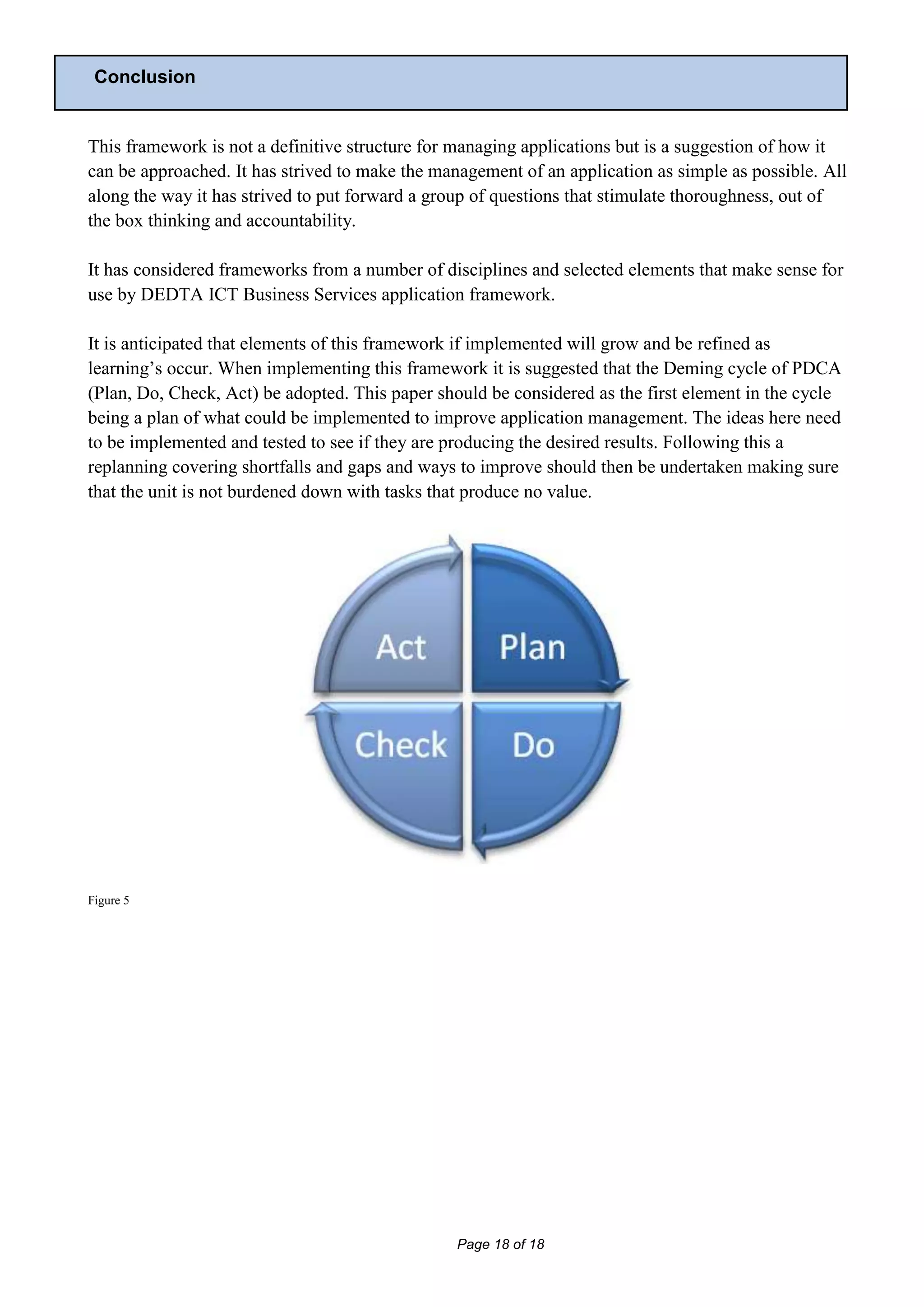 Conclusion


This framework is not a definitive structure for managing applications but is a suggestion of how it
can be approached. It has strived to make the management of an application as simple as possible. All
along the way it has strived to put forward a group of questions that stimulate thoroughness, out of
the box thinking and accountability.

It has considered frameworks from a number of disciplines and selected elements that make sense for
use by DEDTA ICT Business Services application framework.

It is anticipated that elements of this framework if implemented will grow and be refined as
learning’s occur. When implementing this framework it is suggested that the Deming cycle of PDCA
(Plan, Do, Check, Act) be adopted. This paper should be considered as the first element in the cycle
being a plan of what could be implemented to improve application management. The ideas here need
to be implemented and tested to see if they are producing the desired results. Following this a
replanning covering shortfalls and gaps and ways to improve should then be undertaken making sure
that the unit is not burdened down with tasks that produce no value.




Figure 5




                                                 Page 18 of 18
 