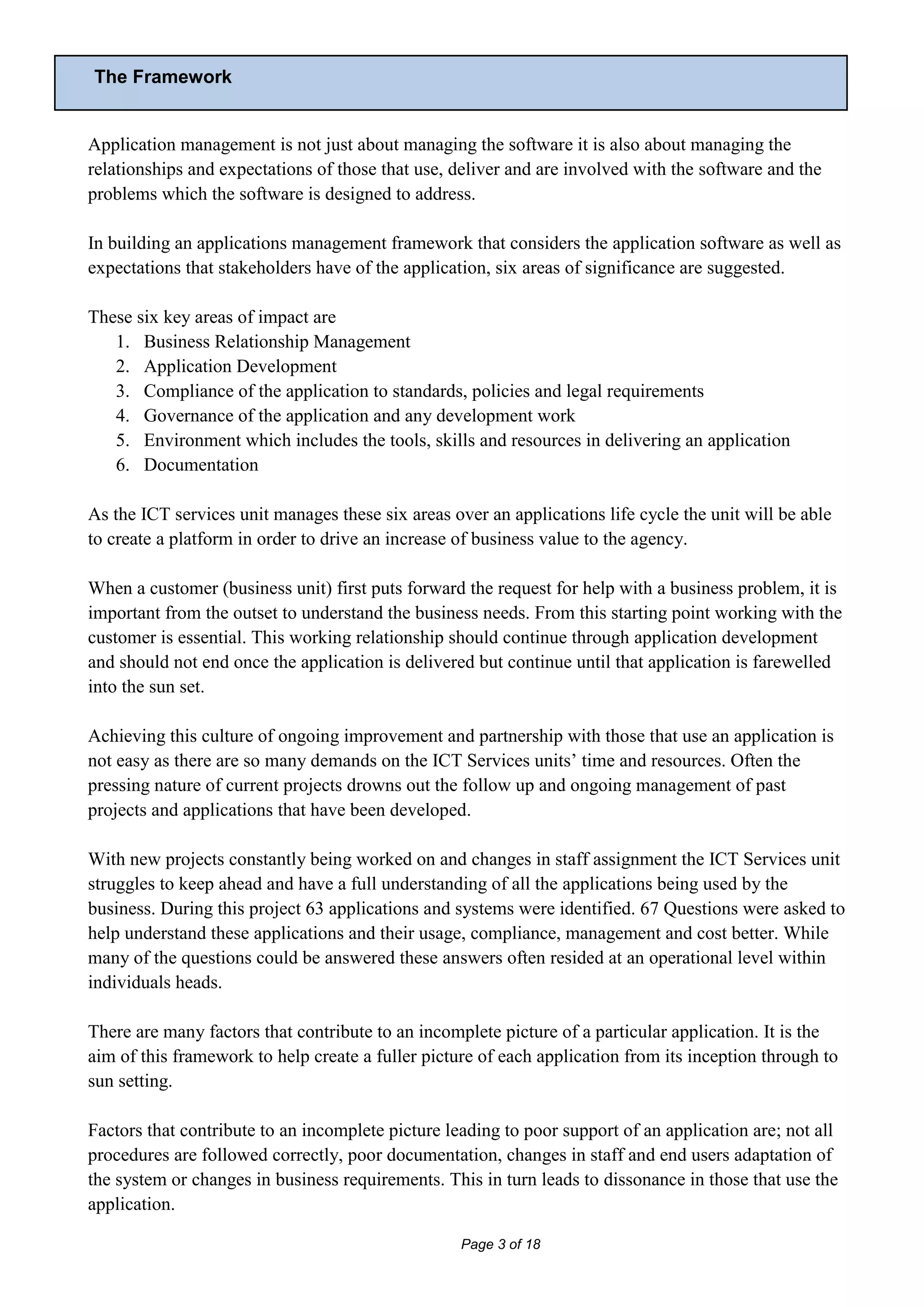 The Framework


Application management is not just about managing the software it is also about managing the
relationships and expectations of those that use, deliver and are involved with the software and the
problems which the software is designed to address.

In building an applications management framework that considers the application software as well as
expectations that stakeholders have of the application, six areas of significance are suggested.

These six key areas of impact are
   1. Business Relationship Management
   2. Application Development
   3. Compliance of the application to standards, policies and legal requirements
   4. Governance of the application and any development work
   5. Environment which includes the tools, skills and resources in delivering an application
   6. Documentation

As the ICT services unit manages these six areas over an applications life cycle the unit will be able
to create a platform in order to drive an increase of business value to the agency.

When a customer (business unit) first puts forward the request for help with a business problem, it is
important from the outset to understand the business needs. From this starting point working with the
customer is essential. This working relationship should continue through application development
and should not end once the application is delivered but continue until that application is farewelled
into the sun set.

Achieving this culture of ongoing improvement and partnership with those that use an application is
not easy as there are so many demands on the ICT Services units’ time and resources. Often the
pressing nature of current projects drowns out the follow up and ongoing management of past
projects and applications that have been developed.

With new projects constantly being worked on and changes in staff assignment the ICT Services unit
struggles to keep ahead and have a full understanding of all the applications being used by the
business. During this project 63 applications and systems were identified. 67 Questions were asked to
help understand these applications and their usage, compliance, management and cost better. While
many of the questions could be answered these answers often resided at an operational level within
individuals heads.

There are many factors that contribute to an incomplete picture of a particular application. It is the
aim of this framework to help create a fuller picture of each application from its inception through to
sun setting.

Factors that contribute to an incomplete picture leading to poor support of an application are; not all
procedures are followed correctly, poor documentation, changes in staff and end users adaptation of
the system or changes in business requirements. This in turn leads to dissonance in those that use the
application.

                                                   Page 3 of 18
 