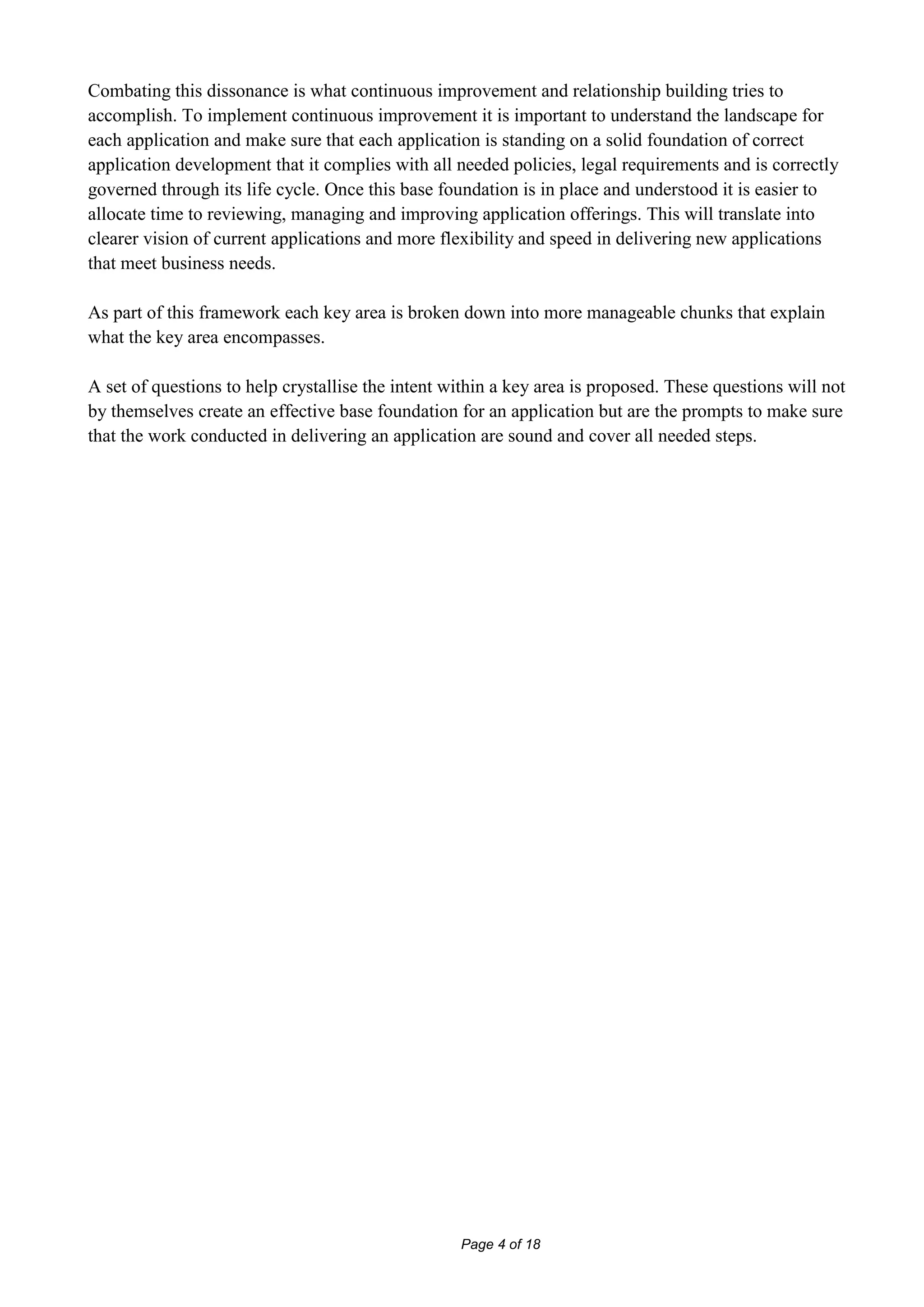 Combating this dissonance is what continuous improvement and relationship building tries to
accomplish. To implement continuous improvement it is important to understand the landscape for
each application and make sure that each application is standing on a solid foundation of correct
application development that it complies with all needed policies, legal requirements and is correctly
governed through its life cycle. Once this base foundation is in place and understood it is easier to
allocate time to reviewing, managing and improving application offerings. This will translate into
clearer vision of current applications and more flexibility and speed in delivering new applications
that meet business needs.

As part of this framework each key area is broken down into more manageable chunks that explain
what the key area encompasses.

A set of questions to help crystallise the intent within a key area is proposed. These questions will not
by themselves create an effective base foundation for an application but are the prompts to make sure
that the work conducted in delivering an application are sound and cover all needed steps.




                                                   Page 4 of 18
 