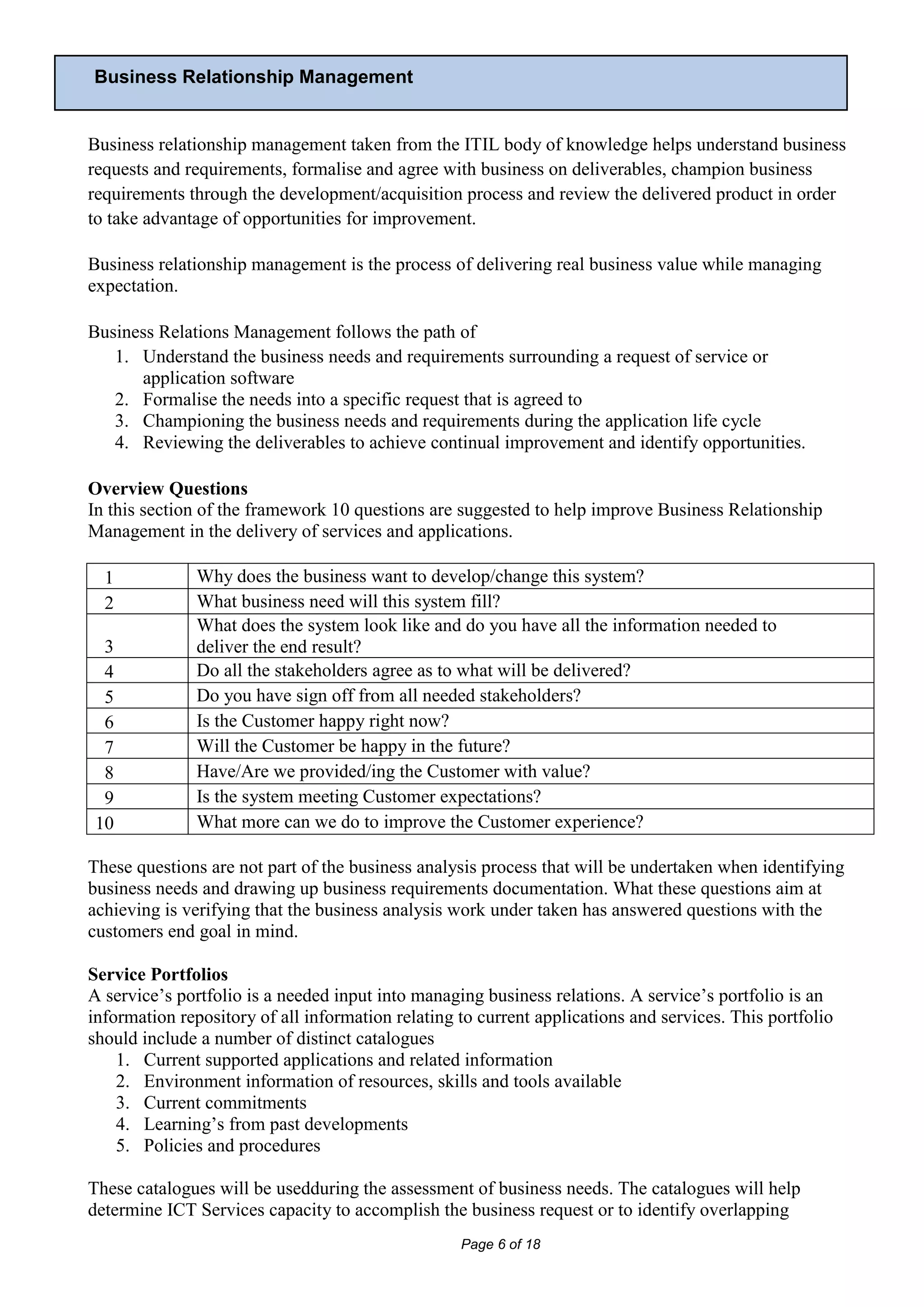 Business Relationship Management


Business relationship management taken from the ITIL body of knowledge helps understand business
requests and requirements, formalise and agree with business on deliverables, champion business
requirements through the development/acquisition process and review the delivered product in order
to take advantage of opportunities for improvement.

Business relationship management is the process of delivering real business value while managing
expectation.

Business Relations Management follows the path of
   1. Understand the business needs and requirements surrounding a request of service or
      application software
   2. Formalise the needs into a specific request that is agreed to
   3. Championing the business needs and requirements during the application life cycle
   4. Reviewing the deliverables to achieve continual improvement and identify opportunities.

Overview Questions
In this section of the framework 10 questions are suggested to help improve Business Relationship
Management in the delivery of services and applications.

  1            Why does the business want to develop/change this system?
  2            What business need will this system fill?
               What does the system look like and do you have all the information needed to
  3            deliver the end result?
  4            Do all the stakeholders agree as to what will be delivered?
  5            Do you have sign off from all needed stakeholders?
  6            Is the Customer happy right now?
  7            Will the Customer be happy in the future?
  8            Have/Are we provided/ing the Customer with value?
  9            Is the system meeting Customer expectations?
 10            What more can we do to improve the Customer experience?

These questions are not part of the business analysis process that will be undertaken when identifying
business needs and drawing up business requirements documentation. What these questions aim at
achieving is verifying that the business analysis work under taken has answered questions with the
customers end goal in mind.

Service Portfolios
A service’s portfolio is a needed input into managing business relations. A service’s portfolio is an
information repository of all information relating to current applications and services. This portfolio
should include a number of distinct catalogues
    1. Current supported applications and related information
    2. Environment information of resources, skills and tools available
    3. Current commitments
    4. Learning’s from past developments
    5. Policies and procedures

These catalogues will be usedduring the assessment of business needs. The catalogues will help
determine ICT Services capacity to accomplish the business request or to identify overlapping
                                                   Page 6 of 18
 