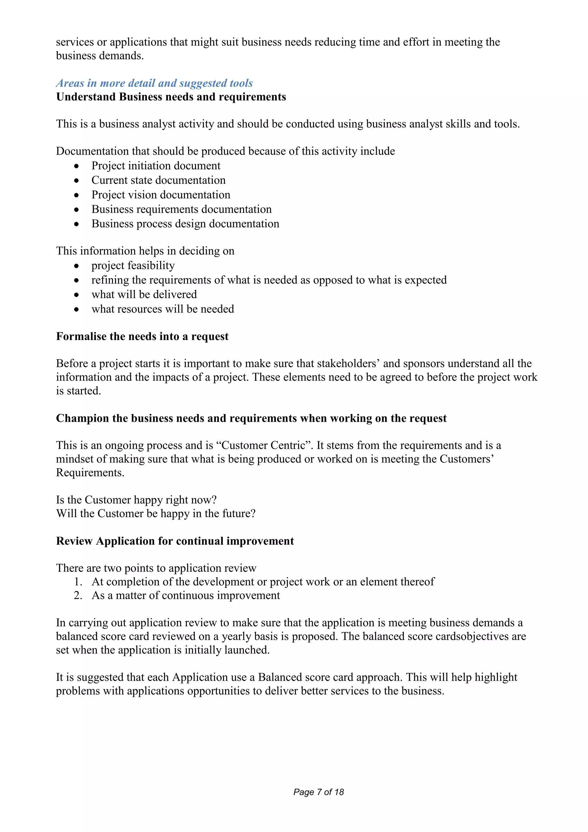services or applications that might suit business needs reducing time and effort in meeting the
business demands.

Areas in more detail and suggested tools
Understand Business needs and requirements

This is a business analyst activity and should be conducted using business analyst skills and tools.

Documentation that should be produced because of this activity include
     Project initiation document
     Current state documentation
     Project vision documentation
     Business requirements documentation
     Business process design documentation

This information helps in deciding on
        project feasibility
        refining the requirements of what is needed as opposed to what is expected
        what will be delivered
        what resources will be needed

Formalise the needs into a request

Before a project starts it is important to make sure that stakeholders’ and sponsors understand all the
information and the impacts of a project. These elements need to be agreed to before the project work
is started.

Champion the business needs and requirements when working on the request

This is an ongoing process and is “Customer Centric”. It stems from the requirements and is a
mindset of making sure that what is being produced or worked on is meeting the Customers’
Requirements.

Is the Customer happy right now?
Will the Customer be happy in the future?

Review Application for continual improvement

There are two points to application review
   1. At completion of the development or project work or an element thereof
   2. As a matter of continuous improvement

In carrying out application review to make sure that the application is meeting business demands a
balanced score card reviewed on a yearly basis is proposed. The balanced score cardsobjectives are
set when the application is initially launched.

It is suggested that each Application use a Balanced score card approach. This will help highlight
problems with applications opportunities to deliver better services to the business.




                                                   Page 7 of 18
 