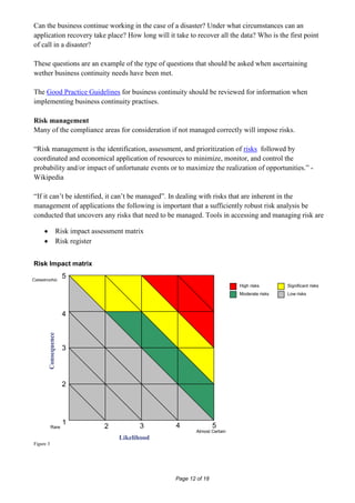 Can the business continue working in the case of a disaster? Under what circumstances can an
application recovery take place? How long will it take to recover all the data? Who is the first point
of call in a disaster?

These questions are an example of the type of questions that should be asked when ascertaining
wether business continuity needs have been met.

The Good Practice Guidelines for business continuity should be reviewed for information when
implementing business continuity practises.

Risk management
Many of the compliance areas for consideration if not managed correctly will impose risks.

“Risk management is the identification, assessment, and prioritization of risks followed by
coordinated and economical application of resources to minimize, monitor, and control the
probability and/or impact of unfortunate events or to maximize the realization of opportunities.” -
Wikipedia

“If it can’t be identified, it can’t be managed”. In dealing with risks that are inherent in the
management of applications the following is important that a sufficiently robust risk analysis be
conducted that uncovers any risks that need to be managed. Tools in accessing and managing risk are

                  Risk impact assessment matrix
                  Risk register


Risk Impact matrix

Catastrophic
                      5
                                                                            High risks       Significant risks
                                                                            Moderate risks   Low risks



                      4
        Consequence




                      3




                      2




                      1                            4               5
           Rare                   2          3
                                                           Almost Certain
                                      Likelihood
Figure 3




                                                   Page 12 of 18
 