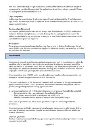Raw risks identified as high or significant should receive further attention. Current risk mitigation
plans should be considered to ascertain if the application risk is within a tolerant range of if further
risk management plans need to be looked at.

Legal compliance
Making sure that an application development meets all legal standards and that IP and other such
legal matters are not compromised is important. When in doubt crown legal should be contacted for
support and information.

Business aligned (strategy)
The business goals and objectives while not being a legal requirement are extremely important to
make sure that they are implemented correctly. In doing this for each application it ensures that
application development and services time is not spent in areas that do not contribute to the overall
identified business goals and objectives

Procurement
There are procurement guidelines and policies and these need to be followed making sure that all
interaction between the agency and external suppliers is conducted correctly and according to the laid
out guidelines and directions.

Governance


Governance is normally something that applies to a government body or organisation as a whole. In
providing value to stakeholders when delivering application development services it is useful in
taking the concept of governance that is used at a helicopter view for an entire organisation or even a
large project and refining this to simple statements that help drive real value in the correct direction
keeping the correct focus (priority) of the applications business value.

Governance taken from COBIT5 works towards making sure benefits, risks and opportunities are
managed in a manner that provides comfort to all stakeholders

Governance talked about in this documentis concerned with governance of the application and the
applications life cycle only. Correct governance translates into consistent management, effective
guidance and granted power in achieving application value.

In viewing an applications life cycle there are three areas of governance thatneed to be controlled
    1. Resources and how they are used during the application life cycle
    2. Risks that are associated with an application and its life cycle
    3. Benefits that can be realised because of an application through its life cycle

These areas of governance are driven by the governance scope and who is responsible for
governance.

Governance should not hinder management but rather assist management in achieving the desired
outcomes. What governance does do is make sure that allocated resources, risks and benefits are
balanced responsibly.

Overview Questions
To allow correct governance the following governance questions help clarify if governance is being
conducted appropriately.
                                                    Page 13 of 18
 