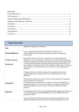 Contents
   Project Information ............................................................................................................................ 2
   The Framework .................................................................................................................................. 3
   Business Relationship Management .................................................................................................. 6
   Application Development/ Acquisition ............................................................................................. 8
   Compliance ...................................................................................................................................... 10
   Governance ...................................................................................................................................... 13
   Environment ..................................................................................................................................... 14
   Documentation ................................................................................................................................. 14
   Conclusion ....................................................................................................................................... 18




    Project Information

                                         Application Management Framework
Title:

                                         Create a suggested framework of how Business ICT Services can
Purpose/Objective:                       structure application development and application lifecycle management
                                         into the future.

                                         Business ICT Services don’t have a complete view of all the applications
Problem Statement:                       developed or in use by the business. This exposes the unit to unseen risks and an
                                         inability to implement continuous improvements to the business and applications.
                                         An Application Management registration program has been created but has not
Background:
                                         been completed. This project is part of the completion of that project. This project
                                         aims to gather as much information as possible about as many applications as
                                         identified.

                                         The project then aims to build a roadmap for key applications based on a
                                         suggested application management framework and best practises for that
                                         application.

                                         This document articulates the framework to be used in application management
                                         for the business ICT services unit.
                                         A Framework does not contain answers; rather it is a source of guidance that
Framework:
                                         encourages thought in a certain way. A framework encourages a step back and
                                         helps the thought process cover all bases. Frameworks help ask the tough
                                         questions.

                                         In building this framework a number of highly regarded management frameworks
Research:
                                         were investigated. They included PMBOK, ITIL, ASL, COBIT5, Microsoft
                                         compliance, CMMI.

                                         Tools investigated to help drive continuous improvement of applications and
                                         application management included Six Sigma, TQM and Balanced score card.



                                                                              Page 2 of 18
 