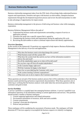 Business Relationship Management


Business relationship management taken from the ITIL body of knowledge helps understand business
requests and requirements, formalise and agree with business on deliverables, champion business
requirements through the development/acquisition process and review the delivered product in order
to take advantage of opportunities for improvement.

Business relationship management is the process of delivering real business value while managing
expectation.

Business Relations Management follows the path of
   1. Understand the business needs and requirements surrounding a request of service or
      application software
   2. Formalise the needs into a specific request that is agreed to
   3. Championing the business needs and requirements during the application life cycle
   4. Reviewing the deliverables to achieve continual improvement and identify opportunities.

Overview Questions
In this section of the framework 10 questions are suggested to help improve Business Relationship
Management in the delivery of services and applications.

  1            Why does the business want to develop/change this system?
  2            What business need will this system fill?
               What does the system look like and do you have all the information needed to
  3            deliver the end result?
  4            Do all the stakeholders agree as to what will be delivered?
  5            Do you have sign off from all needed stakeholders?
  6            Is the Customer happy right now?
  7            Will the Customer be happy in the future?
  8            Have/Are we provided/ing the Customer with value?
  9            Is the system meeting Customer expectations?
 10            What more can we do to improve the Customer experience?

These questions are not part of the business analysis process that will be undertaken when identifying
business needs and drawing up business requirements documentation. What these questions aim at
achieving is verifying that the business analysis work under taken has answered questions with the
customers end goal in mind.

Service Portfolios
A service’s portfolio is a needed input into managing business relations. A service’s portfolio is an
information repository of all information relating to current applications and services. This portfolio
should include a number of distinct catalogues
    1. Current supported applications and related information
    2. Environment information of resources, skills and tools available
    3. Current commitments
    4. Learning’s from past developments
    5. Policies and procedures

These catalogues will be usedduring the assessment of business needs. The catalogues will help
determine ICT Services capacity to accomplish the business request or to identify overlapping
                                                   Page 6 of 18
 