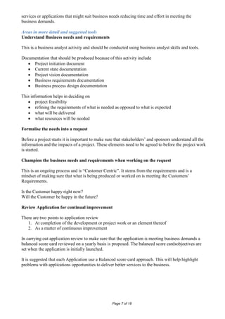services or applications that might suit business needs reducing time and effort in meeting the
business demands.

Areas in more detail and suggested tools
Understand Business needs and requirements

This is a business analyst activity and should be conducted using business analyst skills and tools.

Documentation that should be produced because of this activity include
     Project initiation document
     Current state documentation
     Project vision documentation
     Business requirements documentation
     Business process design documentation

This information helps in deciding on
        project feasibility
        refining the requirements of what is needed as opposed to what is expected
        what will be delivered
        what resources will be needed

Formalise the needs into a request

Before a project starts it is important to make sure that stakeholders’ and sponsors understand all the
information and the impacts of a project. These elements need to be agreed to before the project work
is started.

Champion the business needs and requirements when working on the request

This is an ongoing process and is “Customer Centric”. It stems from the requirements and is a
mindset of making sure that what is being produced or worked on is meeting the Customers’
Requirements.

Is the Customer happy right now?
Will the Customer be happy in the future?

Review Application for continual improvement

There are two points to application review
   1. At completion of the development or project work or an element thereof
   2. As a matter of continuous improvement

In carrying out application review to make sure that the application is meeting business demands a
balanced score card reviewed on a yearly basis is proposed. The balanced score cardsobjectives are
set when the application is initially launched.

It is suggested that each Application use a Balanced score card approach. This will help highlight
problems with applications opportunities to deliver better services to the business.




                                                   Page 7 of 18
 