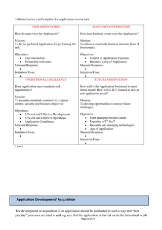 Balanced score card template for application review tool

              USER ORIENTATION                                  BUSINESS CONTRIBUTION

How do users view the Application?                   How does business owner view the Application?

Mission:                                             Mission:
To be the preferred Application for performing the   To obtain a reasonable business outcome from IT
task                                                 Investments.

Objectives:                                          Objectives:
        User satisfaction                                    Control of Application Expenses
        Partnership with users                               Business Value of Application
Measure/Response:                                    Measure/Response:

Initiatives/Fixes:                                   Initiatives/Fixes:

           OPERATIONAL EXCELLENCE                                   FUTURE ORIENTATION

Does Application meet standards and                  How well is the Application Positioned to meet
requirements?                                        future needs? How well is ICT situated to deliver
                                                     new application needs?
Mission:
To maintain standards, connectivity, version         Mission:
control, security and business objectives            To develop opportunities to answer future
                                                     challenges.
Objectives:
        Efficient and Effective Developments         Objectives:
        Efficient and Effective Operations                   Meet changing business needs
        Application Compliance                               Expertise of IT Staff
Measure/Response:                                            Research into emerging technologies
                                                             Age of Application
Initiatives/Fixes:                                   Measure/Response:

                                                     Initiatives/Fixes:

Figure 2




 Application Development/ Acquisition


The development or acquisition of an application should be conducted in such a way that “best
practise” processes are used in making sure that the application delivered meets the formalised needs
                                                     Page 8 of 18
 