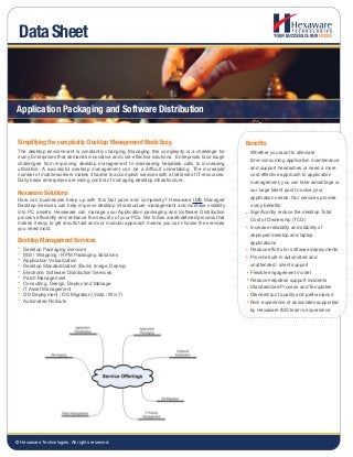 Application Packaging and Software Distribution
The desktop environment is constantly changing. Managing this complexity is a challenge for
many Enterprises that demands innovative and cost-effective solutions. Enterprises face tough
challenges from improving desktop management to decreasing helpdesk calls to increasing
utilization. A successful desktop management can be a difficult undertaking. The increased
number of mobile workers makes it harder to accomplish services with a flat level of IT resources.
Daily basis enterprises are losing control of managing desktop infrastructure.
Benefits
Whether you want to alleviate
time-consuming application maintenance
and support headaches or need a more
cost-effective approach to application
management, you can take advantage or
our large talent pool to solve your
application needs. Our services provide
many benefits:
Significantly reduce the desktop Total
Cost of Ownership (TCO)
Increase reliability and stability of
deployed desktop and laptop
applications
Reduce efforts for software deployments
Provide built-in automated and
unattended / silent support
Flexible engagement model
Reduce helpdesk support incidents
Standardized Process and Templates
Ownership of quality and performance
Rich experience of associates supported
by Hexaware IMS team’s experience
Simplifying the complexity: Desktop Management Made Easy.
How can businesses keep up with this fast pace and complexity? Hexaware IMS Managed
Desktop Services can help improve desktop infrastructure management and increase visibility
into PC assets. Hexaware can manage your Application packaging and Software Distribution
process efficiently and enhance the security of your PCs. We follow a well-defined process that
makes it easy to get results fast and our modular approach means you can choose the services
you need most.
Hexaware Solutions
Desktop Packaging Services
MSI / Wrapping / RPM Packaging Solutions
Application Virtualization
Desktop Standardization (Build, Image, Deploy)
Electronic Software Distribution Services
Patch Management
Consulting, Design, Deploy and Manage
IT Asset Management
OS Deployment / OS Migration (Vista / Win 7)
Automated Rollouts
Desktop Management Services
Data Sheet
© Hexaware Technologies. All rights reserved.
 