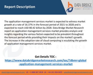 databridgemarketresearch.com US : +1-888-387-2818 UK : +44-161-394-0625 sales@databridgemarketresearch.com
2
The application management services market is expected to witness market
growth at a rate of 16.37% in the forecast period of 2021 to 2028 and is
expected to reach USD 80.42 billion by 2028. Data Bridge Market Research
report on application management services market provides analysis and
insights regarding the various factors expected to be prevalent throughout
the forecast period while providing their impacts on the market’s growth.
The increase in the adoption rate of cloud computing is escalating the growth
of application management services market.
Get Details TOC :
https://www.databridgemarketresearch.com/toc/?dbmr=global
-application-management-services-market
Report Description
 