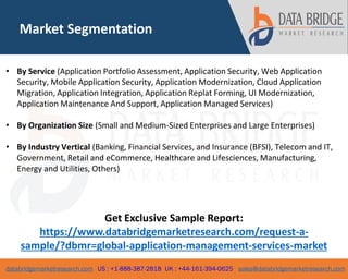 databridgemarketresearch.com US : +1-888-387-2818 UK : +44-161-394-0625 sales@databridgemarketresearch.com
Market Segmentation
• By Service (Application Portfolio Assessment, Application Security, Web Application
Security, Mobile Application Security, Application Modernization, Cloud Application
Migration, Application Integration, Application Replat Forming, UI Modernization,
Application Maintenance And Support, Application Managed Services)
• By Organization Size (Small and Medium-Sized Enterprises and Large Enterprises)
• By Industry Vertical (Banking, Financial Services, and Insurance (BFSI), Telecom and IT,
Government, Retail and eCommerce, Healthcare and Lifesciences, Manufacturing,
Energy and Utilities, Others)
Get Exclusive Sample Report:
https://www.databridgemarketresearch.com/request-a-
sample/?dbmr=global-application-management-services-market
 
