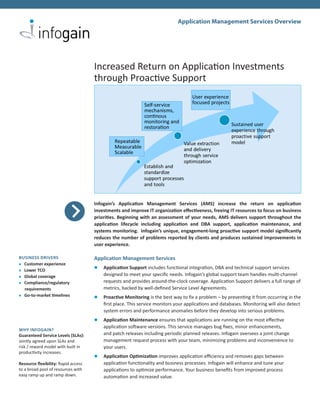 Application Management Services Overview




                                     Increased Return on Application Investments
                                     through Proactive Support




                                     Infogain’s Application Management Services (AMS) increase the return on application
                                     investments and improve IT organization effectiveness, freeing IT resources to focus on business
                                     priorities. Beginning with an assessment of your needs, AMS delivers support throughout the
                                     application lifecycle including application and DBA support, application maintenance, and
                                     systems monitoring. Infogain’s unique, engagement-long proactive support model significantly
                                     reduces the number of problems reported by clients and produces sustained improvements in
                                     user experience.

BUSINESS DRIVERS                     Application Management Services
l Customer experience
                                     l	 Application Support includes functional integration, DBA and technical support services
l Lower TCO

l Global coverage
                                         designed to meet your specific needs. Infogain’s global support team handles multi-channel
l Compliance/regulatory                  requests and provides around-the-clock coverage. Application Support delivers a full range of
	 requirements                           metrics, backed by well-defined Service Level Agreements.
l Go-to-market timelines
                                     l	 Proactive Monitoring is the best way to fix a problem – by preventing it from occurring in the
                                         first place. This service monitors your applications and databases. Monitoring will also detect
                                         system errors and performance anomalies before they develop into serious problems.
                                     l	 Application Maintenance ensures that applications are running on the most effective
                                         application software versions. This service manages bug fixes, minor enhancements,
WHY INFOGAIN?
Guaranteed Service Levels (SLAs):        and patch releases including periodic planned releases. Infogain oversees a joint change
Jointly agreed upon SLAs and             management request process with your team, minimizing problems and inconvenience to
risk / reward model with built in        your users.
productivity increases.
                                     l	 Application Optimization improves application efficiency and removes gaps between
Resource flexibility: Rapid access       application functionality and business processes. Infogain will enhance and tune your
to a broad pool of resources with        applications to optimize performance. Your business benefits from improved process
easy ramp up and ramp down.              automation and increased value.
 