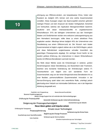 Whitepaper – Application Management Simplified – November 2010




             erbringung aus Offshore-Ländern, wie beispielsweise China, Indien oder
             Russland ab, lediglich 24% können sich eine solche Zusammenarbeit
             vorstellen. Diese Aussagen zeigen das Spannungsfeld zwischen gefordert

     10      niedrigen Preisen und dem Anspruch der lokalen Verfügbarkeit, Sicherheit
             und Vertrautheit, welches den Application Management-Markt bestimmt.
             Deutlicher     wird    dieser    Interessenskonflikt     im      angelsächsischen
             Wirtschaftsraum. 91% der befragten Unternehmen aus den Vereinigten
             Staaten und Großbritannien würden eine exklusive Leistungserbringung aus
             dem Heimatland bevorzugen, sollte diese zu einem attraktiven Preis
             angeboten werden. Allerdings lehnen lediglich 40% der Unternehmen eine
             Dienstleistung aus einem Offshore-Land ab. Der Wunsch nach lokaler
             Zusammenarbeit ist folglich ungleich stärker als in der DACH-Region, jedoch
             wird   diese   Befindlichkeit   vergleichsweise      schneller   hinsichtlich    des
             gewichtigen Preisarguments abgelegt. Ein wichtiger Grund hierfür ist die
             deutlich größere Erfahrung, die Unternehmen in diesem Wirtschaftsraum
             bereits mit Offshore-Dienstleistern sammeln konnten.

             Die Reife dieser Märkte sowie die Entwicklungen in weiteren, großen
             Abnahmeregionen dieser Dienstleistung, wie Deutschland oder Frankreich,
             bewirken eine konstante Veränderung der Anforderungen seitens IT-
             Verantwortlicher      und   folglich   eine   sich     wandelnde        Form      der
             Zusammenarbeit, weg von der reinen Bringschuld eines Dienstleisters hin zu
             einer flexiblen, partnerschaftlichen Zusammenarbeit. Innovation in der
             Service-Erbringung spielt dabei eine wesentliche Rolle, unterliegt jedoch
             gleichzeitig einer Vielzahl von individuellen Definitionen, wie in der folgenden
             Abbildung dargestellt wird.




                                                               Abbildung 1: Tag-Cloud „Innovation“



© PAC 2010                                                            www.pac-online.de
 