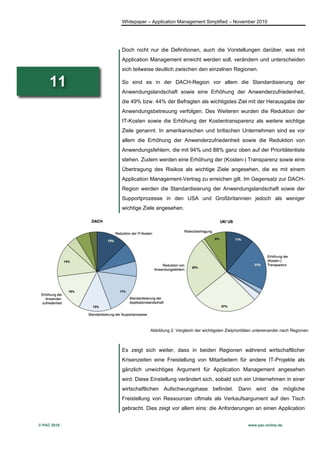 Whitepaper – Application Management Simplified – November 2010




             Doch nicht nur die Definitionen, auch die Vorstellungen darüber, was mit
             Application Management erreicht werden soll, verändern und unterscheiden
             sich teilweise deutlich zwischen den einzelnen Regionen.

     11      So sind es in der DACH-Region vor allem die Standardisierung der
             Anwendungslandschaft sowie eine Erhöhung der Anwenderzufriedenheit,
             die 49% bzw. 44% der Befragten als wichtigstes Ziel mit der Herausgabe der
             Anwendungsbetreuung verfolgen. Des Weiteren wurden die Reduktion der
             IT-Kosten sowie die Erhöhung der Kostentransparenz als weitere wichtige
             Ziele genannt. In amerikanischen und britischen Unternehmen sind es vor
             allem die Erhöhung der Anwenderzufriedenheit sowie die Reduktion von
             Anwendungsfehlern, die mit 94% und 88% ganz oben auf der Prioritätenliste
             stehen. Zudem werden eine Erhöhung der (Kosten-) Transparenz sowie eine
             Übertragung des Risikos als wichtige Ziele angesehen, die es mit einem
             Application Management-Vertrag zu erreichen gilt. Im Gegensatz zur DACH-
             Region werden die Standardisierung der Anwendungslandschaft sowie der
             Supportprozesse in den USA und Großbritannien jedoch als weniger
             wichtige Ziele angesehen.




                         Abbildung 2: Vergleich der wichtigsten Zielprioritäten untereinander nach Regionen



             Es zeigt sich weiter, dass in beiden Regionen während wirtschaftlicher
             Krisenzeiten eine Freistellung von Mitarbeitern für andere IT-Projekte als
             gänzlich unwichtiges Argument für Application Management angesehen
             wird. Diese Einstellung verändert sich, sobald sich ein Unternehmen in einer
             wirtschaftlichen Aufschwungphase befindet. Dann wird die mögliche
             Freistellung von Ressourcen oftmals als Verkaufsargument auf den Tisch
             gebracht. Dies zeigt vor allem eins: die Anforderungen an einen Application


© PAC 2010                                                                 www.pac-online.de
 