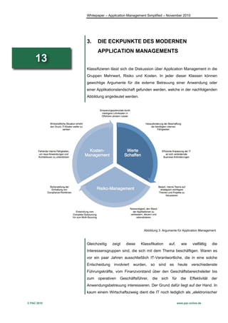 Whitepaper – Application Management Simplified – November 2010




             3.    DIE ECKPUNKTE DES MODERNEN
                   APPLICATION MANAGEMENTS
     13
             Klassifizieren lässt sich die Diskussion über Application Management in die
             Gruppen Mehrwert, Risiko und Kosten. In jeder dieser Klassen können
             gewichtige Argumente für die externe Betreuung einer Anwendung oder
             einer Applikationslandschaft gefunden werden, welche in der nachfolgenden
             Abbildung angedeutet werden.




                                               Abbildung 3: Argumente für Application Management



             Gleichzeitig   zeigt   diese     Klassifikation       auf,       wie    vielfältig    die
             Interessensgruppen sind, die sich mit dem Thema beschäftigen. Waren es
             vor ein paar Jahren ausschließlich IT-Verantwortliche, die in eine solche
             Entscheidung    involviert   wurden,   so     sind    es      heute     verschiedenste
             Führungskräfte, vom Finanzvorstand über den Geschäftsbereichsleiter bis
             zum   operativen   Geschäftsführer,     die    sich     für     die    Effektivität   der
             Anwendungsbetreuung interessieren. Der Grund dafür liegt auf der Hand. In
             kaum einem Wirtschaftszweig dient die IT noch lediglich als „elektronischer

© PAC 2010                                                                 www.pac-online.de
 