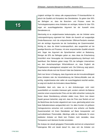 Whitepaper – Application Management Simplified – November 2010




             Ungleich wichtiger für nahezu alle angesprochenen IT-Verantwortlichen ist
             jedoch die Qualität und Kompetenz des Dienstleisters. So geben über 90%
             der   Befragten       an,   dass   die   Branchen-   und    Prozess-      sowie   die

     15      Technologiekompetenz eines Anbieters ein wichtiges, letztere für über 70%
             sogar    ein   ausschlaggebendes         Argument    bei    der    Auswahl     eines
             Dienstleisters ist.

             Gleichzeitig ist es vergleichsweise bedeutungslos, wie der Anbieter seine
             Leistungserbringung organisiert hat. Weder die Aussicht auf ausgeprägte
             Onsite-Ressourcen noch die entsprechenden Offshore-Pendants erweisen
             sich als wichtige Argumente bei der Aushandlung der Zusammenarbeit.
             Wichtig ist, dass die Arbeit kundenspezifisch, also ausgerichtet auf die
             jeweilige Branche und Prozesse, mit einer ansprechenden Qualität erbracht
             wird. Sogar das Argument der Sprachbarriere verliert an Bedeutung.
             Weniger als 50% der Befragten geben an, dass diese die Entscheidung
             hinsichtlich einer Herausgabe der Anwendungsbetreuung überhaupt noch
             beeinflusst. Des Weiteren geben knapp 70% der befragten Unternehmen
             aus dem deutschsprachigen Wirtschaftsraum an, dass Englisch als
             Projektsprache weitestgehend akzeptiert wird. Die Erfahrung zeigt jedoch,
             dass hierbei oftmals noch der Wunsch Vater des Gedanken ist.

             Zieht man ferner in Erwägung, dass Argumente wie die Innovationsfähigkeit
             eines Anbieters oder die Industrialisierung der Delivery-Modelle zwar als
             wichtig, vergleichsweise aber selten als ausschlaggebend erachtet werden,
             so zeigt sich deutlich die Ambivalenz dieses Marktes.

             Feststellen lässt sich, dass es in den Anforderungen nicht mehr
             ausschließlich um monetäre Interessen geht, sondern vielmehr die Balance
             zwischen einem ansprechenden Preis und der dafür erbrachten Leistung die
             Nutzer dieser Dienstleistung zufrieden stellen muss. Wenn man diesen
             Aspekt genauer betrachtet, zeigt sich, dass der Preis zwar flexibel und auf
             die Bedürfnisse des Kunden abgestimmt sein muss, gleichzeitig jedoch eine
             feste Kalkulationsbasis wertgeschätzt wird. Vor allem Kunden mit größeren
             Vertragsvolumina wünschen sich zunehmend eine einfache und flexible
             Zusammenarbeit mit Ihrem Dienstleister auf Basis transparenter und
             nachvollziehbarer Preismodelle. Allerdings sollte es mittlerweile für einen
             etablierten Anbieter am Markt kein Problem mehr darstellen, diese
             Transparenz auch kleineren Kunden anzubieten.

             Die Analyse der aktuell gängigsten Preismodelle zeichnet ein entsprechend
             heterogenes Bild und deutet darauf hin, dass sich die Anbieter von

© PAC 2010                                                              www.pac-online.de
 