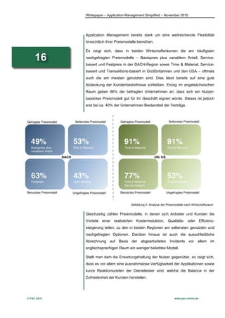 Whitepaper – Application Management Simplified – November 2010




             Application Management bereits stark um eine weitreichende Flexibilität
             hinsichtlich ihrer Preismodelle bemühen.

             Es zeigt sich, dass in beiden Wirtschaftsräumen die am häufigsten

     16      nachgefragten Preismodelle – Basispreis plus variablem Anteil, Service-
             basiert und Festpreis in der DACH-Region sowie Time & Material, Service-
             basiert und Transaktions-basiert in Großbritannien und den USA – oftmals
             auch die am meisten genutzten sind. Dies lässt bereits auf eine gute
             Abdeckung der Kundenbedürfnisse schließen. Einzig im angelsächsischen
             Raum geben 86% der befragten Unternehmen an, dass sich ein Nutzer-
             basiertes Preismodell gut für ihr Geschäft eignen würde. Dieses ist jedoch
             erst bei ca. 40% der Unternehmen Bestandteil der Verträge.




                                        Abbildung 5: Analyse der Preismodelle nach Wirtschaftsraum


             Gleichzeitig zählen Preismodelle, in denen sich Anbieter und Kunden die
             Vorteile einer realisierten Kostenreduktion, Qualitäts- oder Effizienz-
             steigerung teilen, zu den in beiden Regionen am seltensten genutzten und
             nachgefragten Optionen. Darüber hinaus ist auch die ausschließliche
             Abrechnung auf Basis der abgearbeiteten Incidents vor allem im
             englischsprachigen Raum ein weniger beliebtes Modell.

             Stellt man dem die Erwartungshaltung der Nutzer gegenüber, so zeigt sich,
             dass es vor allem eine ausnahmslose Verfügbarkeit der Applikationen sowie
             kurze Reaktionszeiten der Dienstleister sind, welche die Balance in der
             Zufriedenheit der Kunden herstellen.




© PAC 2010                                                            www.pac-online.de
 