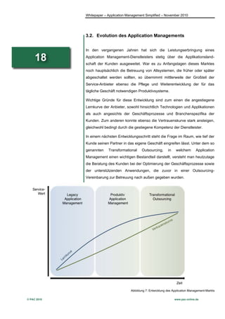 Whitepaper – Application Management Simplified – November 2010




             3.2. Evolution des Application Managements


             In den vergangenen Jahren hat sich die Leistungserbringung eines

     18      Application Management-Dienstleisters stetig über die Applikationsland-
             schaft der Kunden ausgeweitet. War es zu Anfangstagen dieses Marktes
             noch hauptsächlich die Betreuung von Altsystemen, die früher oder später
             abgeschaltet werden sollten, so übernimmt mittlerweile der Großteil der
             Service-Anbieter ebenso die Pflege und Weiterentwicklung der für das
             tägliche Geschäft notwendigen Produktivsysteme.

             Wichtige Gründe für diese Entwicklung sind zum einen die angestiegene
             Lernkurve der Anbieter, sowohl hinsichtlich Technologien und Applikationen
             als auch angesichts der Geschäftsprozesse und Branchenspezifika der
             Kunden. Zum anderen konnte ebenso die Vertrauenskurve stark ansteigen,
             gleichwohl bedingt durch die gestiegene Kompetenz der Dienstleister.

             In einem nächsten Entwicklungsschritt steht die Frage im Raum, wie tief der
             Kunde seinen Partner in das eigene Geschäft eingreifen lässt. Unter dem so
             genannten    Transformational     Outsourcing,      in    welchem       Application
             Management einen wichtigen Bestandteil darstellt, versteht man heutzutage
             die Beratung des Kunden bei der Optimierung der Geschäftsprozesse sowie
             der unterstützenden Anwendungen, die zuvor in einer Outsourcing-
             Vereinbarung zur Betreuung nach außen gegeben wurden.




                                        Abbildung 7: Entwicklung des Application Management-Markts

© PAC 2010                                                            www.pac-online.de
 