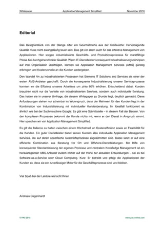 Whitepaper                        Application Management Simplified                   November 2010




Editorial


Das Designerstück von der Stange oder ein Gourmetmenü aus der Großküche: Hervorragende
Qualität muss nicht zwangsläufig teuer sein. Das gilt vor allem auch für das effektive Management von
Applikationen. Hier sorgen industrialisierte Geschäfts- und Produktionsprozesse für marktfähige
Preise bei durchgehend hoher Qualität. Wenn IT-Dienstleister konsequent Industrialisierungsprinzipien
auf ihre Organisation übertragen, können sie Application Management Services (AMS) günstig
erbringen und Kostenvorteile an die Kunden weitergeben.

Den Wandel hin zu industrialisierten Prozessen hat Siemens IT Solutions and Services als einer der
ersten AMS-Anbieter geschafft. Durch die konsequente Industrialisierung unserer Serviceprozesse
konnten wir die Effizienz unseres Arbeitens um zirka 60% erhöhen. Entscheidend dabei: Kunden
brauchen nicht nur die Vorteile von industrialisierten Services, sondern auch individuelle Beratung.
Das haben sie in unserer Umfrage, die diesem Whitepaper zu Grunde liegt, deutlich gemacht. Diese
Anforderungen stehen nur scheinbar im Widerspruch, denn der Mehrwert für den Kunden liegt in der
Kombination von Industrialisierung mit individueller Kundenberatung. Im Idealfall funktioniert es
ähnlich wie bei der Suchmaschine Google: Es gibt eine Schnittstelle – in diesem Fall der Berater. Von
den komplexen Prozessen bekommt der Kunde nichts mit, wenn er den Dienst in Anspruch nimmt.
Hier sprechen wir von Application Management Simplified.

Es gilt die Balance zu halten zwischen einem Höchstmaß an Kosteneffizienz sowie an Flexibilität für
die Kunden. Ein guter Dienstleister bietet seinen Kunden also individuelle Application Management
Services, die auf deren spezifische Geschäftsprozesse zugeschnitten sind. Dabei setzt er auf eine
effiziente Kombination aus Beratung vor Ort und Offshore-Dienstleistungen. Mit Hilfe von
konsequenter Standardisierung der eigenen Prozesse und zentralem Knowledge Management ist ein
herausragender AMS-Anbieter zudem immer auf der Höhe der aktuellen Entwicklungen – sei es bei
Software-as-a-Service oder Cloud Computing. Kurz: Er betreibt und pflegt die Applikationen der
Kunden so, dass sie ein zuverlässiger Motor für die Geschäftsprozesse sind und bleiben.



Viel Spaß bei der Lektüre wünscht Ihnen




Andreas Degenhardt




© PAC 2010                                                                           www.pac-online.com
 