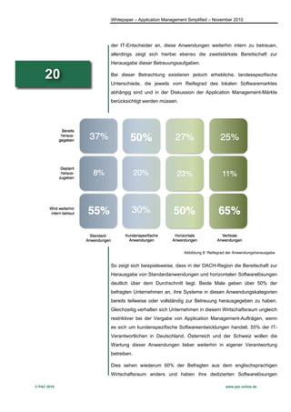 Whitepaper – Application Management Simplified – November 2010




             der IT-Entscheider an, diese Anwendungen weiterhin intern zu betreuen,
             allerdings zeigt sich hierbei ebenso die zweitstärkste Bereitschaft zur
             Herausgabe dieser Betreuungsaufgaben.

     20      Bei dieser Betrachtung existieren jedoch erhebliche, landesspezifische
             Unterschiede, die jeweils vom Reifegrad des lokalen Softwaremarktes
             abhängig sind und in der Diskussion der Application Management-Märkte
             berücksichtigt werden müssen.




                                               Abbildung 8: Reifegrad der Anwendungsherausgabe


             So zeigt sich beispielsweise, dass in der DACH-Region die Bereitschaft zur
             Herausgabe von Standardanwendungen und horizontalen Softwarelösungen
             deutlich über dem Durchschnitt liegt. Beide Male geben über 50% der
             befragten Unternehmen an, ihre Systeme in diesen Anwendungskategorien
             bereits teilweise oder vollständig zur Betreuung herausgegeben zu haben.
             Gleichzeitig verhalten sich Unternehmen in diesem Wirtschaftsraum ungleich
             restriktiver bei der Vergabe von Application Management-Aufträgen, wenn
             es sich um kundenspezifische Softwareentwicklungen handelt. 55% der IT-
             Verantwortlichen in Deutschland, Österreich und der Schweiz wollen die
             Wartung dieser Anwendungen lieber weiterhin in eigener Verantwortung
             betreiben.

             Dies sehen wiederum 60% der Befragten aus dem englischsprachigen
             Wirtschaftsraum anders und haben ihre dedizierten Softwarelösungen

© PAC 2010                                                          www.pac-online.de
 