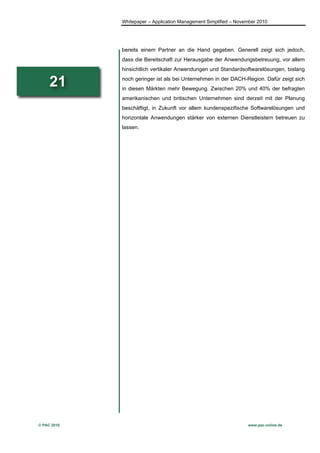 Whitepaper – Application Management Simplified – November 2010




             bereits einem Partner an die Hand gegeben. Generell zeigt sich jedoch,
             dass die Bereitschaft zur Herausgabe der Anwendungsbetreuung, vor allem
             hinsichtlich vertikaler Anwendungen und Standardsoftwarelösungen, bislang

     21      noch geringer ist als bei Unternehmen in der DACH-Region. Dafür zeigt sich
             in diesen Märkten mehr Bewegung. Zwischen 20% und 40% der befragten
             amerikanischen und britischen Unternehmen sind derzeit mit der Planung
             beschäftigt, in Zukunft vor allem kundenspezifische Softwarelösungen und
             horizontale Anwendungen stärker von externen Dienstleistern betreuen zu
             lassen.




© PAC 2010                                                        www.pac-online.de
 