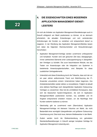 Whitepaper – Application Management Simplified – November 2010




             4.     DIE EIGENSCHAFTEN EINES MODERNEN
                    APPLICATION MANAGEMENT-DIENST-
     22             LEISTERS

             Um sich als Anbieter von Application Management-Dienstleistungen auch in
             Zukunft erfolgreich am Markt positionieren zu können, ist es demnach
             erforderlich,   die    aktuellen   Entwicklungen    und      sich      verändernden
             Anforderungen der Kunden zu verstehen und entsprechend darauf zu
             reagieren. In der Wandlung des Application Management-Marktes lassen
             sich dabei die folgenden Wachstumstreiber und Herausforderungen
             hervorheben:

             •    Application Management-Verträge werden zunehmend umfangreicher
                  und komplexer. Kunden sind seit geraumer Zeit dazu übergegangen,
                  immer zahlreichere Elemente einer Leistungserbringung in übergreifen-
                  den Verträgen zu bündeln. Die zuvor beschriebenen Module, wie das
                  Testen von Anwendungen oder die Integration von Systemen in
                  bestehende       Anwendungslandschaften,      sind    Beispiele     für   diese
                  zusätzlichen Vertragselemente.

             •    Unterstützt wird diese Entwicklung durch die Tatsache, dass sich der vor
                  ein paar Jahren aufkommende Trend zum Multi-Sourcing der IT-
                  Anwender umzudrehen scheint. Unternehmen haben begonnen, ihre
                  Anbieterlandschaften wieder stärker zu konsolidieren. Folglich ist aktuell
                  eine stärkere Nachfrage nach übergreifenden Application Outsourcing-
                  Verträgen zu verzeichnen. Dies hat die unmittelbare Konsequenz, dass
                  sich die klassischen System-Integratoren, die sich im Application
                  Management-Markt positionieren konnten, neu aufstellen und ihr
                  Angebot entsprechend erweitern müssen, um die Nachfrage ihrer
                  Kunden weiterhin bedienen zu können.

             •    Gleichzeitig gibt es      zunehmend mehr (Stand-alone) Application
                  Management-Verträge mit kleineren Volumina am Markt, die nicht
                  Bestandteil einer womöglich übergreifenden und größeren Outsourcing-
                  Vereinbarung sind. Dies lockt neue, kleinere Wettbewerber in den Markt.

             •    Zudem      werden    durch    die   Weiterentwicklung       von     gehosteten
                  Standardsoftwarelösungen in Zukunft weniger komplexe Verträge für
                  Application Management notwendig sein.

© PAC 2010                                                             www.pac-online.de
 