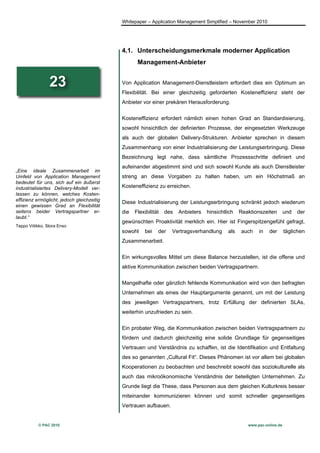 Whitepaper – Application Management Simplified – November 2010




                                            4.1. Unterscheidungsmerkmale moderner Application
                                                   Management-Anbieter


                 23                         Von Application Management-Dienstleistern erfordert dies ein Optimum an
                                            Flexibilität. Bei einer gleichzeitig geforderten Kosteneffizienz steht der
                                            Anbieter vor einer prekären Herausforderung.


                                            Kosteneffizienz erfordert nämlich einen hohen Grad an Standardisierung,
                                            sowohl hinsichtlich der definierten Prozesse, der eingesetzten Werkzeuge
                                            als auch der globalen Delivery-Strukturen. Anbieter sprechen in diesem
                                            Zusammenhang von einer Industrialisierung der Leistungserbringung. Diese
                                            Bezeichnung legt nahe, dass sämtliche Prozessschritte definiert und
                                            aufeinander abgestimmt sind und sich sowohl Kunde als auch Dienstleister
„Eine ideale Zusammenarbeit im
Umfeld von Application Management           streng an diese Vorgaben zu halten haben, um ein Höchstmaß an
bedeutet für uns, sich auf ein äußerst
industrialisiertes Delivery-Modell ver-     Kosteneffizienz zu erreichen.
lassen zu können, welches Kosten-
effizienz ermöglicht, jedoch gleichzeitig
                                            Diese Industrialisierung der Leistungserbringung schränkt jedoch wiederum
einen gewissen Grad an Flexibilität
seitens beider Vertragspartner er-          die   Flexibilität   des   Anbieters   hinsichtlich   Reaktionszeiten        und   der
laubt.“
                                            gewünschten Proaktivität merklich ein. Hier ist Fingerspitzengefühl gefragt,
Teppo Viitikko, Stora Enso
                                            sowohl     bei   der   Vertragsverhandlung      als   auch    in   der       täglichen
                                            Zusammenarbeit.


                                            Ein wirkungsvolles Mittel um diese Balance herzustellen, ist die offene und
                                            aktive Kommunikation zwischen beiden Vertragspartnern.


                                            Mangelhafte oder gänzlich fehlende Kommunikation wird von den befragten
                                            Unternehmen als eines der Hauptargumente genannt, um mit der Leistung
                                            des jeweiligen Vertragspartners, trotz Erfüllung der definierten SLAs,
                                            weiterhin unzufrieden zu sein.


                                            Ein probater Weg, die Kommunikation zwischen beiden Vertragspartnern zu
                                            fördern und dadurch gleichzeitig eine solide Grundlage für gegenseitiges
                                            Vertrauen und Verständnis zu schaffen, ist die Identifikation und Entfaltung
                                            des so genannten „Cultural Fit“. Dieses Phänomen ist vor allem bei globalen
                                            Kooperationen zu beobachten und beschreibt sowohl das soziokulturelle als
                                            auch das mikroökonomische Verständnis der beteiligten Unternehmen. Zu
                                            Grunde liegt die These, dass Personen aus dem gleichen Kulturkreis besser
                                            miteinander kommunizieren können und somit schneller gegenseitiges
                                            Vertrauen aufbauen.


           © PAC 2010                                                                                www.pac-online.de
 