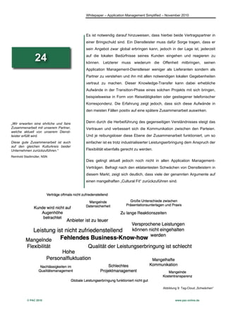 Whitepaper – Application Management Simplified – November 2010




                                        Es ist notwendig darauf hinzuweisen, dass hierbei beide Vertragspartner in
                                        einer Bringschuld sind. Ein Dienstleister muss dafür Sorge tragen, dass er
                                        sein Angebot zwar global erbringen kann, jedoch in der Lage ist, jederzeit

                24                      auf die lokalen Bedürfnisse seines Kunden eingehen und reagieren zu
                                        können. Letzterer muss wiederum die Offenheit mitbringen, seinen
                                        Application Management-Dienstleiser weniger als Lieferanten sondern als
                                        Partner zu verstehen und ihn mit allen notwendigen lokalen Gegebenheiten
                                        vertraut zu machen. Dieser Knowledge-Transfer kann dabei erhebliche
                                        Aufwände in der Transition-Phase eines solchen Projekts mit sich bringen,
                                        beispielsweise in Form von Reisetätigkeiten oder gestiegener telefonischer
                                        Korrespondenz. Die Erfahrung zeigt jedoch, dass sich diese Aufwände in
                                        den meisten Fällen positiv auf eine spätere Zusammenarbeit auswirken.


„Wir erwarten eine ehrliche und faire   Denn durch die Herbeiführung des gegenseitigen Verständnisses steigt das
Zusammenarbeit mit unserem Partner,     Vertrauen und verbessert sich die Kommunikation zwischen den Parteien.
welche aktuell von unserem Dienst-
leister erfüllt wird.                   Und je reibungsloser diese Ebene der Zusammenarbeit funktioniert, um so
Diese gute Zusammenarbeit ist auch      einfacher ist es trotz industrialisierter Leistungserbringung dem Anspruch der
auf den gleichen Kulturkreis beider
Unternehmen zurückzuführen.“            Flexibilität ebenfalls gerecht zu werden.
Reinhold Stadtmüller, NSN
                                        Dies gelingt aktuell jedoch noch nicht in allen Application Management-
                                        Verträgen. Befragt nach den eklatantesten Schwächen von Dienstleistern in
                                        diesem Markt, zeigt sich deutlich, dass viele der genannten Argumente auf
                                        einen mangelhaften „Cultural Fit“ zurückzuführen sind.




                                                                                      Abbildung 9: Tag-Cloud „Schwächen“



           © PAC 2010                                                                         www.pac-online.de
 