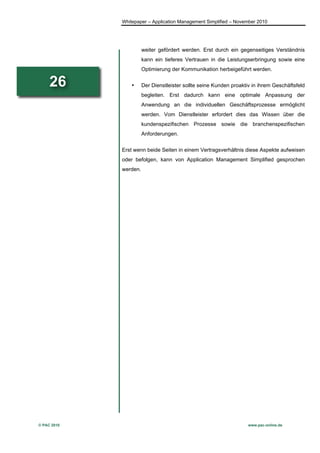 Whitepaper – Application Management Simplified – November 2010




                       weiter gefördert werden. Erst durch ein gegenseitiges Verständnis
                       kann ein tieferes Vertrauen in die Leistungserbringung sowie eine
                       Optimierung der Kommunikation herbeigeführt werden.

     26          •     Der Dienstleister sollte seine Kunden proaktiv in ihrem Geschäftsfeld
                       begleiten. Erst dadurch kann eine optimale Anpassung der
                       Anwendung an die individuellen Geschäftsprozesse ermöglicht
                       werden. Vom Dienstleister erfordert dies das Wissen über die
                       kundenspezifischen Prozesse sowie die branchenspezifischen
                       Anforderungen.


             Erst wenn beide Seiten in einem Vertragsverhältnis diese Aspekte aufweisen
             oder befolgen, kann von Application Management Simplified gesprochen
             werden.




© PAC 2010                                                          www.pac-online.de
 
