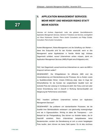 Whitepaper – Application Management Simplified – November 2010




             5.     APPLICATION MANAGEMENT SERVICES:
                    MEHR WERT UND WENIGER RISIKO STATT

     27             MEHR KOSTEN


             Interview   mit   Andreas   Degenhardt,     Leiter    des   globalen   Geschäftsbereichs
             Application Management Services, Siemens IT Solutions and Services, durchgeführt
             von Klaus Holzhauser, Director, Pierre Audoin Consultants und Philipp Schalla,
             Consultant, Pierre Audoin Consultants




             Kosten-Management, Risiko-Management und die Schaffung von Werten –
             diese drei Eckpunkte sind für den Kunden essenziell, wenn er das
             Management        seiner    Applikationen     in     fremde    Hände     legt.     Andreas
             Degenhardt schildert, worauf Unternehmen achten müssen, damit ein
             Application Management Services (AMS)-Projekt eine Erfolgsstory wird.



             PAC: Herr Degenhardt, worauf kommt es Unternehmen an, wenn sie AMS in
             Anspruch nehmen wollen?

             DEGENHARDT:          Die     Erfolgsfaktoren       für   effiziente    AMS       sind     die
             Industrialisierung und Standardisierung der Prozesse, die zu Kosten- sowie
             zu Qualitätsvorteilen führen. Unsere Erfahrung zeigt, dass im Zuge der
             Wirtschaftskrise für die Kunden bei vergleichbarer Qualität noch der
             konkrete Preis der Leistung im Vordergrund steht. Der Fokus wird sich aber
             meiner Einschätzung nach in Zukunft in Richtung Service-Qualität und
             Steigerung der Performance verschieben.



             PAC:    Inwiefern     profitieren    Unternehmen            konkret    von    Application
             Management Services?

             DEGENHARDT: Sie profitieren von standardisierten Prozessen, die die
             Qualität ihrer Betriebsabläufe verbessern und gleichzeitig kostengünstiger
             sind als in Eigenproduktion. Wichtig ist dabei die Transparenz – zum
             Beispiel bei der Preisgestaltung. Das können nur Anbieter leisten, die ihr
             Geschäft      verstehen.      Wenn        Unternehmen          beispielsweise           keine
             Beraterstunden, sondern die Dienstleistung an sich zu einem festgelegten
             Preis kaufen, dann können sie bares Geld sparen. Es ist also durchaus


© PAC 2010                                                                  www.pac-online.de
 