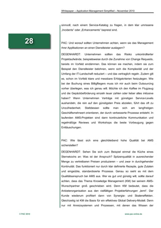 Whitepaper – Application Management Simplified – November 2010




             sinnvoll, nach einem Service-Katalog zu fragen, in dem klar umrissene
             „Incidents“ oder „Enhancements“ bepreist sind.



     28      PAC: Und worauf sollten Unternehmen achten, wenn sie das Management
             ihrer Applikationen an einen Dienstleister auslagern?

             DEGENHARDT:         Unternehmen     sollten    das    Risiko       unkontrollierter
             Projektaufwände, beispielsweise durch die Zunahme von Change Requests,
             bereits im Vorfeld eindämmen. Das können sie machen, indem sie zum
             Beispiel den Dienstleister belohnen, wenn sich die Komplexität und der
             Umfang der IT-Landschaft reduziert – und das vertraglich regeln. Zudem gilt
             es, schon im Vorfeld klare und messbare Erfolgskriterien festzulegen. Wie
             bei der Buchung eines Billigfliegers muss ich mir auch beim Outsourcing
             vorher überlegen, was ich genau will. Möchte ich den Kaffee im Flugzeug
             und die Gepäckbeförderung einzeln teuer zahlen oder lieber alles inklusive
             haben?   Wenn      Unternehmen Verträge mit günstigen              Service-Levels
             aushandeln, die rein auf den günstigsten Preis abzielen, führt das oft zu
             Unzufriedenheit.    Stattdessen    sollte     man    sich     am     langfristigen
             Geschäftsmehrwert orientieren, der durch verbesserte Prozesse entsteht. In
             laufenden AMS-Projekten sind dann kontinuierliche Kommunikation und
             regelmäßige Reviews und Workshops die beste Vorbeugung gegen
             Enttäuschungen.



             PAC: Wie lässt sich eine gleichbleibend hohe Qualität bei AMS
             sicherstellen?

             DEGENHARDT: Sehen Sie sich zum Beispiel einmal die Küche eines
             Sternekochs an: Was ist der Anspruch? Spitzenqualität in ausreichender
             Menge zu vertretbaren Preisen produzieren – und zwar in durchgehender
             Kontinuität. Das funktioniert nur durch klar definierte Rezepte, gute Zutaten
             und eingeübte, standardisierte Prozesse. Genau so sieht es mit dem
             Qualitätsanspruch bei AMS aus. Wer es gut und günstig will, sollte darauf
             achten, dass das Thema Knowledge Management (KM) bei seinem AMS-
             Wunschpartner groß geschrieben wird. Denn KM bedeutet, dass die
             Anbieterorganisation aus den vielfältigen Projekterfahrungen „lernt“. Der
             Kunde wiederum profitiert dann von Synergie- und Skaleneffekten.
             Gleichzeitig ist KM die Basis für ein effektives Global Delivery-Modell. Denn
             nur mit Anreizsystemen und Prozessen, mit denen das Wissen der


© PAC 2010                                                           www.pac-online.de
 