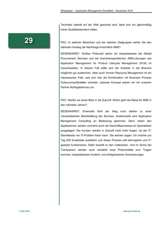 Whitepaper – Application Management Simplified – November 2010




             Techniker überall auf der Welt gesichert wird, lässt sich ein gleichmäßig
             hoher Qualitätsstandard halten.



     29      PAC: In welchen Bereichen und bei welchen Zielgruppen sehen Sie den
             stärksten Anstieg der Nachfrage hinsichtlich AMS?

             DEGENHARDT: Großes Potenzial sehen wir beispielsweise bei Global
             Procurement Services und bei branchenspezifischen AMS-Lösungen wie
             Application Management für Product Lifecycle Management (PLM) im
             Industriesektor. In diesem Fall sollte sich der Anbieter in der Branche
             möglichst gut auskennen. Aber auch Human Resource Management ist ein
             interessantes Feld, weil sich hier die Kombination mit Business Process
             Outsourcing-Modellen anbietet. Letzeres Konzept setzen wir mit unserem
             Partner NorthgateArinso um.



             PAC: Werfen wir einen Blick in die Zukunft: Wohin geht die Reise für AMS in
             den nächsten Jahren?

             DEGENHARDT:       Einerseits   führt   der   Weg   noch   stärker    zu   einer
             industrialisierten Bereitstellung der Services. Andererseits wird Application
             Management Consulting an Bedeutung gewinnen. Denn neben den
             Applikationen werden vermehrt auch die Geschäftsprozesse an Spezialisten
             ausgelagert. Die Kunden werden in Zukunft nicht mehr fragen, ob der IT-
             Dienstleister ein IT-Problem lösen kann. Sie werden sagen: Ich möchte pro
             Tag 200 Ersatzteile ausliefern und dieser Prozess soll störungsfrei und IT-
             gestützt funktionieren. Dafür bezahlt er den Lieferanten. Und im Sinne der
             Transparenz werden auch verstärkt neue Preismodelle zum Tragen
             kommen, beispielsweise Incident- und erfolgsbasierte Vereinbarungen.




© PAC 2010                                                        www.pac-online.de
 