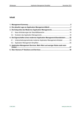 Whitepaper                                        Application Management Simplified                                          November 2010




Inhalt


1.	
   Management Summary ..................................................................................................... 5	
  
2.	
   Die aktuelle Lage am Application Management-Markt .................................................. 7	
  
3.	
   Die Eckpunkte des Modernen Application Managements .......................................... 13	
  
   3.1.	
   Neue Anforderungen der Geschäftsbereiche ............................................................ 14	
  
   3.2.	
   Evolution des Application Managements................................................................... 18	
  
4.	
   Die Eigenschaften eines modernen Application Management-Dienstleisters ......... 22	
  
   4.1.	
   Unterscheidungsmerkmale moderner Application Management-Anbieter ................ 23	
  
   4.2.	
   Application Management Simplified .......................................................................... 25	
  
5.	
   Application Management Services: Mehr Wert und weniger Risiko statt mehr
       Kosten .............................................................................................................................. 27	
  
6.	
   Über Siemens IT Solutions and ServIces ..................................................................... 30	
  




© PAC 2010                                                                                                                 www.pac-online.com
 
