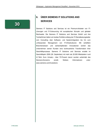 Whitepaper – Application Management Simplified – November 2010




             6.    ÜBER SIEMENS IT SOLUTIONS AND
                   SERVICES
     30
             Siemens IT Solutions and Services ist ein Premium-Anbieter von IT-
             Lösungen und IT-Outsourcing mit europäischen Wurzeln und globaler
             Reichweite. Die Siemens IT Solutions and Services GmbH und ihre
             Tochterfirmen liefern ein breites Portfolio entlang der IT-Dienstleistungskette:
             vom Consulting über Software- und Systemintegration bis hin zum
             umfassenden      Management          von    IT-Infrastrukturen.     Mit   vertieftem
             Branchenwissen      und     wertschöpfenden          Innovationen     sichert     das
             Unternehmen seinen Kunden eine kontinuierliche Transformation ihrer
             Geschäftsprozesse. Siemens IT Solutions and Services erzielte im
             Geschäftsjahr 2009 (30. September) mit mehr als 35.000 Mitarbeitern rund
             4,7 Mrd. Euro Umsatz – über 75 Prozent davon wurden außerhalb des
             Siemens-Konzerns          erzielt.         Weitere      Informationen           unter:
             www.siemens.com/it-solutions




© PAC 2010                                                             www.pac-online.de
 