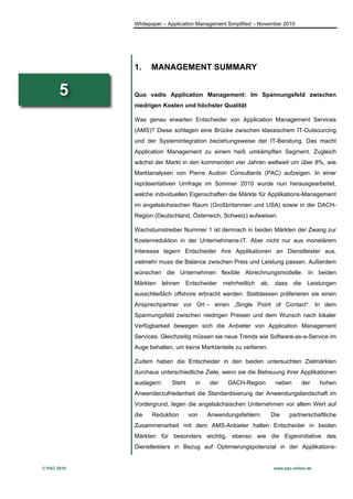 Whitepaper – Application Management Simplified – November 2010




             1.    MANAGEMENT SUMMARY


       5     Quo vadis Application Management: Im Spannungsfeld zwischen
             niedrigen Kosten und höchster Qualität

             Was genau erwarten Entscheider von Application Management Services
             (AMS)? Diese schlagen eine Brücke zwischen klassischem IT-Outsourcing
             und der Systemintegration beziehungsweise der IT-Beratung. Das macht
             Application Management zu einem heiß umkämpften Segment. Zugleich
             wächst der Markt in den kommenden vier Jahren weltweit um über 8%, wie
             Marktanalysen von Pierre Audoin Consultants (PAC) aufzeigen. In einer
             repräsentativen Umfrage im Sommer 2010 wurde nun herausgearbeitet,
             welche individuellen Eigenschaften die Märkte für Applikations-Management
             im angelsächsischen Raum (Großbritannien und USA) sowie in der DACH-
             Region (Deutschland, Österreich, Schweiz) aufweisen.

             Wachstumstreiber Nummer 1 ist demnach in beiden Märkten der Zwang zur
             Kostenreduktion in der Unternehmens-IT. Aber nicht nur aus monetärem
             Interesse lagern Entscheider ihre Applikationen an Dienstleister aus,
             vielmehr muss die Balance zwischen Preis und Leistung passen. Außerdem
             wünschen die Unternehmen flexible Abrechnungsmodelle. In beiden
             Märkten   lehnen   Entscheider     mehrheitlich   ab,    dass    die     Leistungen
             ausschließlich offshore erbracht werden. Stattdessen präferieren sie einen
             Ansprechpartner vor Ort – einen „Single Point of Contact“. In dem
             Spannungsfeld zwischen niedrigen Preisen und dem Wunsch nach lokaler
             Verfügbarkeit bewegen sich die Anbieter von Application Management
             Services. Gleichzeitig müssen sie neue Trends wie Software-as-a-Service im
             Auge behalten, um keine Marktanteile zu verlieren.

             Zudem haben die Entscheider in den beiden untersuchten Zielmärkten
             durchaus unterschiedliche Ziele, wenn sie die Betreuung ihrer Applikationen
             auslagern:    Steht     in   der    DACH-Region          neben         der   hohen
             Anwenderzufriedenheit die Standardisierung der Anwendungslandschaft im
             Vordergrund, legen die angelsächsischen Unternehmen vor allem Wert auf
             die   Reduktion       von    Anwendungsfehlern.         Die     partnerschaftliche
             Zusammenarbeit mit dem AMS-Anbieter halten Entscheider in beiden
             Märkten für besonders wichtig, ebenso wie die Eigeninitiative des
             Dienstleisters in Bezug auf Optimierungspotenzial in der Applikations-


© PAC 2010                                                           www.pac-online.de
 